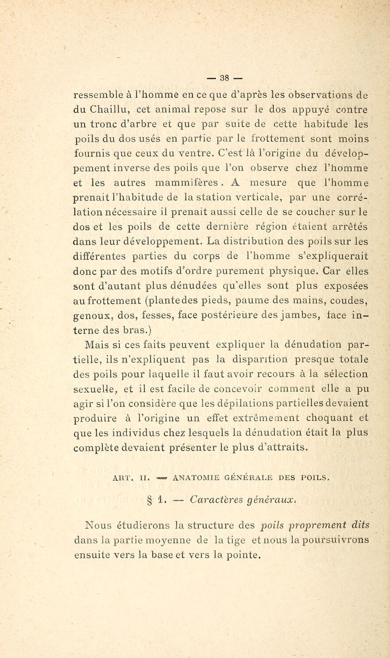 ressemble à l'homme en ce que d'après les observations de du Chaillu, cet animal repose sur le dos appuyé contre un tronc d'arbre et que par suite de cette habitude les poils du dos usés en partie par le frottement sont moins fournis que ceux du ventre. C'est là l'origine du dévelop- pement inverse des poils que l'on observe chez l'homme et les autres mammifères. A mesure que l'homme prenait l'habitude de la station verticale, par une corré- lation nécessaire il prenait aussi celle de se coucher sur le dos et les poils de cette dernière région étaient arrêtés dans leur développement. La distribution des poils sur les différentes parties du corps de l'homme s'expliquerait donc par des motifs d'ordre purement physique. Car elles sont d'autant plus dénudées qu'elles sont plus exposées au frottement (plante des pieds, paume des mains, coudes, genoux, dos, fesses, face postérieîire des jambes, face in- terne des bras.) Mais si ces faits peuvent expliquer la dénudation par- tielle, ils n'expliquent pas la disparition presque totale des poils pour laquelle il faut avoir recours à la sélection sexuelle, et il est facile de concevoir comment elle a pu agir si l'on considère que les dépilalions partielles devaient produire à l'origine un effet extrêmement choquant et que les individus chez lesquels la dénudation était la plus complète devaient présenter le plus d'attraits. ART. II. «= ANATOMIE GÉNÉRALE DES POILS, § 1. — Caractères généraux, Nous étudierons la structure des poils 'proprement dits dans la partie moyenne de la tige et nous la poursuivrons ensuite vers la base et vers la pointe.