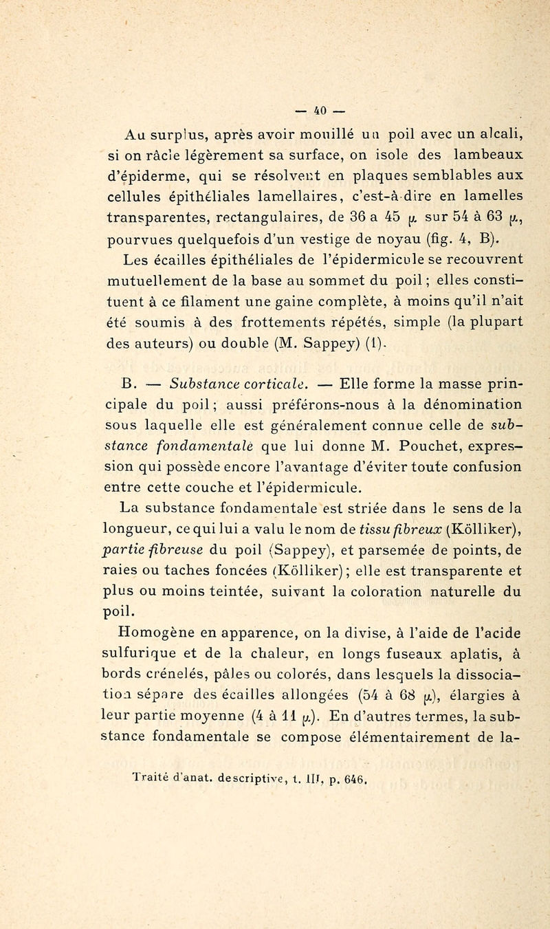 Au surplus, après avoir mouillé un poil avec un alcali, si on racle légèrement sa surface, on isole des lambeaux d'épiderme, qui se résolvent en plaques semblables aux cellules épithéliales lamellaires, c'est-à dire en lamelles transparentes, rectangulaires, de 36 a 45 jx sur 54 à 63 ja, pourvues quelquefois d'un vestige de noyau (fig. 4, B). Les écailles épithéliales de l'épidermicule se recouvrent mutuellement de la base au sommet du poil ; elles consti- tuent à ce filament une gaine complète, à moins qu'il n'ait été soumis à des frottements répétés, simple (la plupart des auteurs) ou double (M. Sappey) (1). B. — Substance corticale. — Elle forme la masse prin- cipale du poil ; aussi préférons-nous à la dénomination sous laquelle elle est généralement connue celle de sub- stance fondaynentalè que lui donne M. Pouchet, expres- sion qui possède encore l'avantage d'éviter toute confusion entre cette couche et l'épidermicule. La substance fondamentale est striée dans le sens de la longueur, ce qui lui a valu le nom de tissu fibreux (Kôlliker), partie fibreuse du poil (Sappey), et parsemée de points, de raies ou taches foncées (Kôlliker) ; elle est transparente et plus ou moins teintée, suivant la coloration naturelle du poil. Homogène en apparence, on la divise, à l'aide de l'acide sulfurique et de la chaleur, en longs fuseaux aplatis, à bords crénelés, pâles ou colorés, dans lesquels la dissocia- tioii sépare des écailles allongées (54 à 68 jjl), élargies à leur partie moyenne (4 à 11 [x). En d'autres termes, la sub- stance fondamentale se compose élémentairement de la- Traité d'anat. descriptive, t. IIJ, p. 646.
