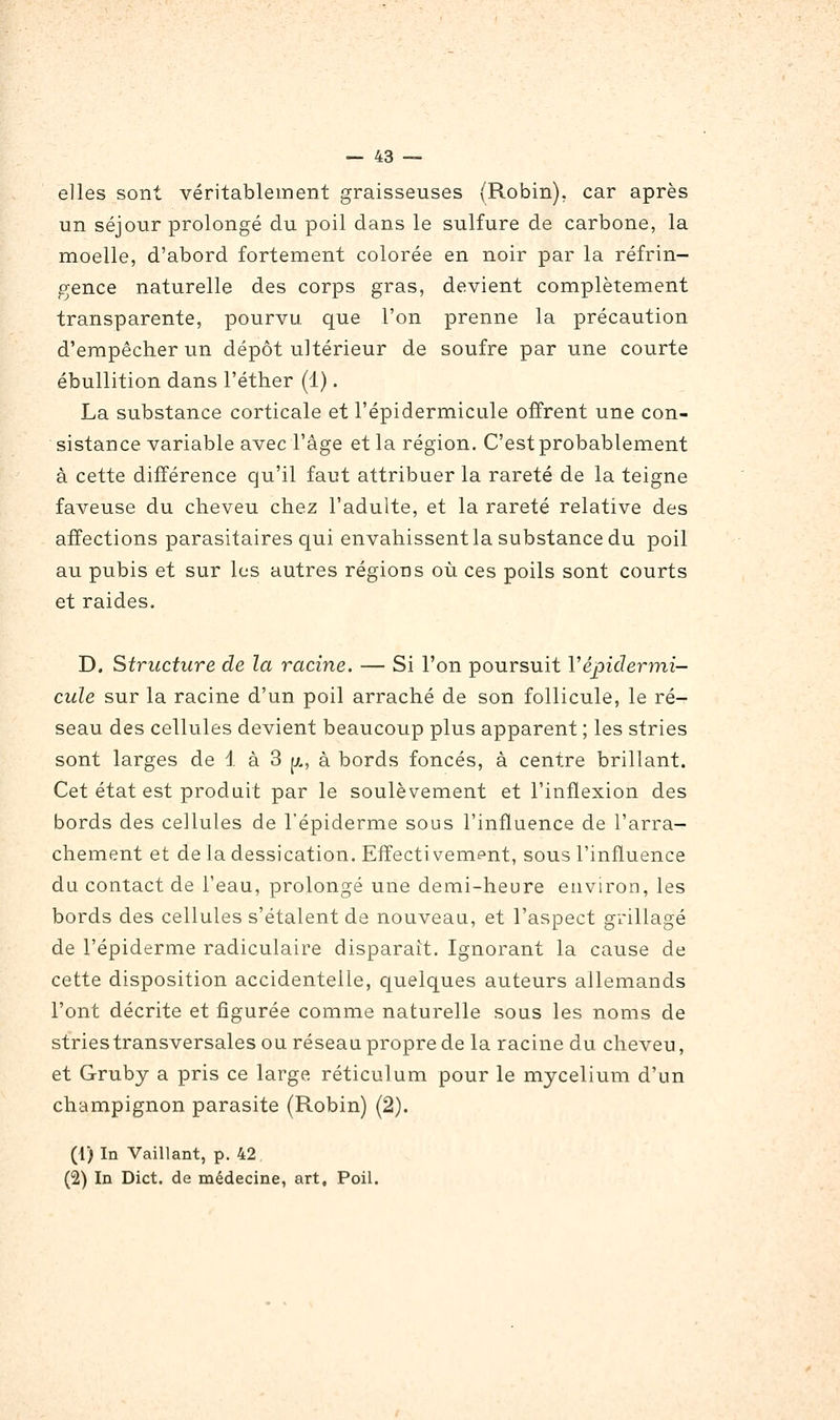 elles sont véritablement graisseuses (Robin), car après un séjour prolongé du poil dans le sulfure de carbone, la moelle, d'abord fortement colorée en noir par la réfrin- gence naturelle des corps gras, devient complètement transparente, pourvu que l'on prenne la précaution d'empêcher un dépôt ultérieur de soufre par une courte ébullition dans l'éther (1). La substance corticale et l'épidermicule offrent une con- sistance variable avec l'âge et la région. C'est probablement à cette différence qu'il faut attribuer la rareté de la teigne faveuse du cheveu chez l'adulte, et la rareté relative des affections parasitaires qui envahissent la substance du poil au pubis et sur les autres régions où ces poils sont courts et raides. D. Structure de la racine. — Si l'on poursuit Vépidermi- cule sur la racine d'un poil arraché de son follicule, le ré- seau des cellules devient beaucoup plus apparent ; les stries sont larges de 1 à 3 [x, à bords foncés, à centre brillant. Cet état est produit par le soulèvement et l'inflexion des bords des cellules de l'épiderme sous l'influence de l'arra- chement et de la dessication. Effectivement, sous l'influence du contact de l'eau, prolongé une demi-heure environ, les bords des cellules s'étalent de nouveau, et l'aspect grillagé de l'épiderme radiculaire disparait. Ignorant la cause de cette disposition accidentelle, quelques auteurs allemands l'ont décrite et figurée comme naturelle sous les noms de stries transversales ou réseau propre de la racine du cheveu, et Gruby a pris ce large réticulum pour le mycélium d'un champignon parasite (Robin) (2). (1) In Vaillant, p. 42 (2) In Dict. de médecine, art. Poil.
