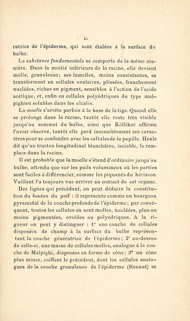 • 40 - ratrice de l'épiderme, qui sont étalées à la surface du bulbe. La substance fondamentale se comporte de la même ma- nière. Dans la moitié inférieure de la racine, elle devient molle, granuleuse; ses lamelles, moins consistantes, se transforment en cellules ovalaires, plissées, franchement nucléées, riches en pigment, sensibles à l'action de l'acide acétique, et, enfin en cellules polyédriques du type mal- pighien solubles dans les alcalis. La moelle s'arrête parfois à la base de latige. Quand elle se prolonge dans la racine, tantôt elle reste très visible jusqu'au sommet du bulbe, ainsi que Kôlliker affirme l'avoir observé, tantôt elle perd insensiblement ses carac- tèrespour se confondre avec les cellulesde la papille. Henle dit qu'un tractus longitudinal blanchâtre, isolable, la rem- place dans la racine. Il est probable que la moelle s'étend d'ordinaire jusqu'au bulbe, attendu que sur les poils volumineux où les parties sont faciles à différencier, comme les piquants du hérisson Vaillant l'a toujours vue arriver au contact de cet organe. Des lignes qui précèdent, on peut déduire la constitu- tion du bouton du poil : il représente comme un bourgeon pyramidal delà couclie profonde de l'épiderme ; par consé- quent, toutes les cellules en sont molles, nucléées, plus ou moins pigmentées, ovoïdes ou polyédriques. A la ri- gueur on peut y distinguer : 1° une couche de cellules disposées de champ à la surface du bulbe représen- tant la couche génératrice de l'épiderme; 2 au-dessus de celle-ci, une masse de cellules molles, analogue à la cou- che de Malpighi, disposées en forme de cône; 3 un cône plus mince, coiffant le précédent, dont les cellules analo- gues de la couche granuleuse de l'épiderme (Reuaut) se
