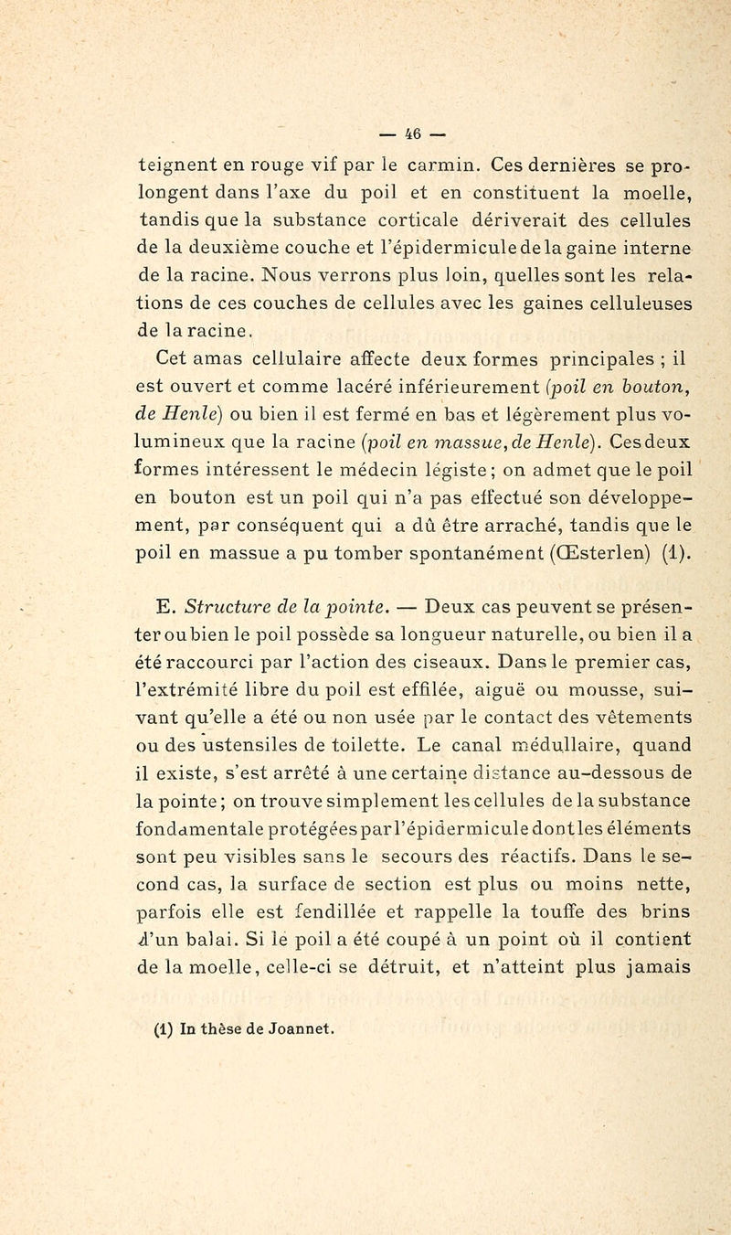 teignent en rouge vif par le carmin. Ces dernières se pro- longent dans l'axe du poil et en constituent la moelle, tandis que la substance corticale dériverait des cellules de la deuxième couche et l'épidermiculedelagaine interne de la racine. Nous verrons plus loin, quelles sont les rela- tions de ces couches de cellules avec les gaines celluleuses de la racine. Cet amas cellulaire affecte deux formes principales ; il est ouvert et comme lacéré inférieurement (poil en bouton, de Henle) ou bien il est fermé en bas et légèrement plus vo- lumineux que la racine {-poil en massue, de Henle). Cesdeux formes intéressent le médecin légiste; on admet que le poil en bouton est un poil qui n'a pas effectué son développe- ment, par conséquent qui a dû être arraché, tandis que le poil en massue a pu tomber spontanément (Œsterlen) (1). E. Structure de la pointe, — Deux cas peuvent se présen- teroubien le poil possède sa longueur naturelle, ou bien il a été raccourci par l'action des ciseaux. Dans le premier cas, l'extrémité libre du poil est effilée, aiguë ou mousse, sui- vant qu'elle a été ou non usée par le contact des vêtements ou des ustensiles de toilette. Le canal médullaire, quand il existe, s'est arrêté à une certaine distance au-dessous de la pointe; on trouve simplement les cellules de la substance fondamentale protégéesparl'épidermiculedontles éléments sont peu visibles sans le secours des réactifs. Dans le se- cond cas, la surface de section est plus ou moins nette, parfois elle est fendillée et rappelle la touffe des brins i'un balai. Si le poil a été coupé à un point où il contient de la moelle, celle-ci se détruit, et n'atteint plus jamais (1) In thèse de Joannet.