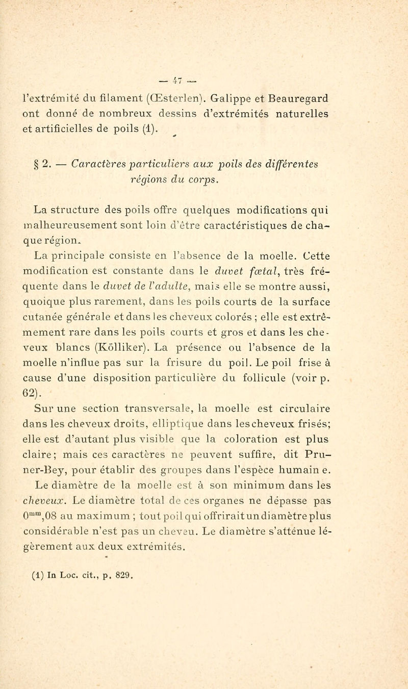 l'extrémité du filament (Œsterlen). Galippe et Beauregard ont donné de nombreux dessins d'extrémités naturelles et artificielles de poils (1). § 2. — Caractères particuliers aux poils des différentes régions du corps. La structure des poils offre quelques modifications qui malheureusement sont loin d'être caractéristiques de cha- que région. La principale consiste en l'absence de la moelle. Cette modification est constante dans le duvet fœtal, très fré- quente dans le duvet de Vadulte, mais elle se montre aussi, quoique plus rarement, dans les poils courts de la surface cutanée générale et dans les cheveux colorés ; elle est extrê- mement rare dans les poils courts et gros et dans les che- veux blancs (Kôlliker). La présence ou l'absence de la moelle n'influe pas sur la frisure du poil. Le poil frise à cause d'une disposition particulière du follicule (voir p. 62). Sur une section transversale, la moelle est circulaire dans les cheveux droits, elliptique dans les cheveux frisés; elle est d'autant plus visible que la coloration est plus claire; mais ces caractères ne peuvent suffire, dit Pru- ner-13ey, pour établir des groupes dans l'espèce humain e. Le diamètre de la moelle est à son minimum dans les cheveux. Le diamètre total de ces organes ne dépasse pas Qmm^Qg r^^ maximum; toutpoilc[ui offriraitundiamètreplus considérable n'est pas un cheveu. Le diamètre s'atténue lé- gèrement aux deux extrémités. (1) In Loc. cit., p. 829.