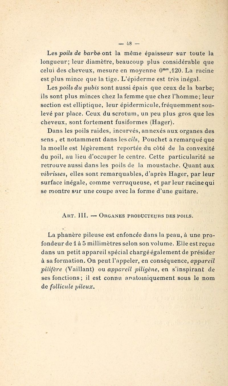 hes poils de barbe ont la même épaisseur sur toute la longueur; leur diamètre, beaucoup plus considérable que celui des cheveux, mesure en moyenne 0'',120. La racine est plus mince que la tige. L'épiderme est très inégal. hes poils du -pubis sont aussi épais que ceux de la barbe; ils sont plus minces chez la femme que chez l'homme ; leur section est elliptique, leur épidermicule, fréquemment sou- levé par place. Ceux du scrotum, un peu plus gros que les cheveux, sont fortement fusiformes (Hager). Dans les poils raides, incurvés, annexés aux organes des sens , et notamment dans lescj'Zs, Pouchet aremarqué que la moelle est légèrement reportée du côté de la convexité du poil, au lieu d'occuper le centre. Cette particularité se retrouve aussi dans les poils de la moustache. Quant aux vihrisses, elles sont remarquables, d'après Hager, par leur surface inégale, comme verruqueuse, et par leur racine qui se montre sur une coupe avec la forme d'une guitare. Art. III. — Organes producteurs des poils. La phanère pileuse est enfoncée dans la peau, à une pro- fondeur de 1 à 5 millimètres selon son volume. Elle est reçue dans un petit appareil spécial chargé également de présider à sa formation. On peut l'appeler, en conséquence, appareil piLifère (Vaillant) ou appareil piligène, en s'inspirant de ses fonctions ; il est connu anatomiquement sous le nom de follicule pileux.