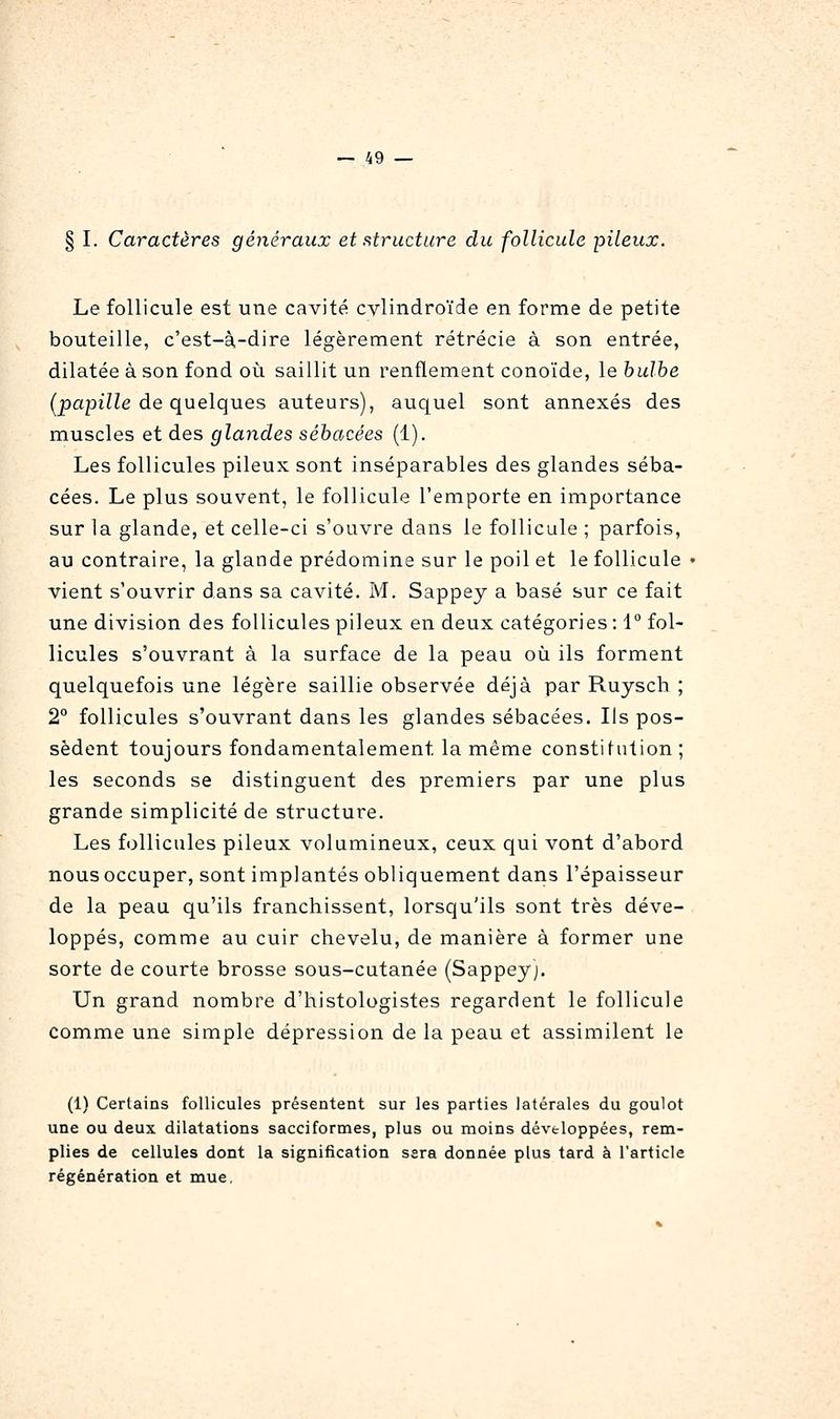 § I. Caractères généraux et structure du follicule pileux. Le follicule est une cavité cylindroïde en forme de petite bouteille, c'est-à-dire légèrement rétrécie à son entrée, dilatée à son fond où saillit un renflement conoïde, le bulbe (2)a23î7Ze de quelques auteurs), auquel sont annexés des muscles et des glandes sébacées (1). Les follicules pileux sont inséparables des glandes séba- cées. Le plus souvent, le follicule l'emporte en importance sur 1a glande, et celle-ci s'ouvre dans le follicule ; parfois, au contraire, la glande prédomine sur le poil et le follicule vient s'ouvrir dans sa cavité. M. Sappey a basé sur ce fait une division des follicules pileux en deux catégories : 1° fol- licules s'ouvrant à la surface de la peau où ils forment quelquefois une légère saillie observée déjà par Ruysch ; 2° follicules s'ouvrant dans les glandes sébacées. Ils pos- sèdent toujours fondamentalement la même constifution ; les seconds se distinguent des premiers par une plus grande simplicité de structure. Les follicules pileux volumineux, ceux qui vont d'abord nous occuper, sont implantés obliquement dans l'épaisseur de la peau qu'ils franchissent, lorsqu'ils sont très déve- loppés, comme au cuir chevelu, de manière à former une sorte de courte brosse sous-cutanée (Sappey). Un grand nombre d'histologistes regardent le follicule comme une simple dépression de la peau et assimilent le (1) Certains follicules présentent sur les parties latérales du goulot une ou deux dilatations sacciformes, plus ou moins développées, rem- plies de cellules dont la signification sara donnée plus tard à l'article régénération et mue.