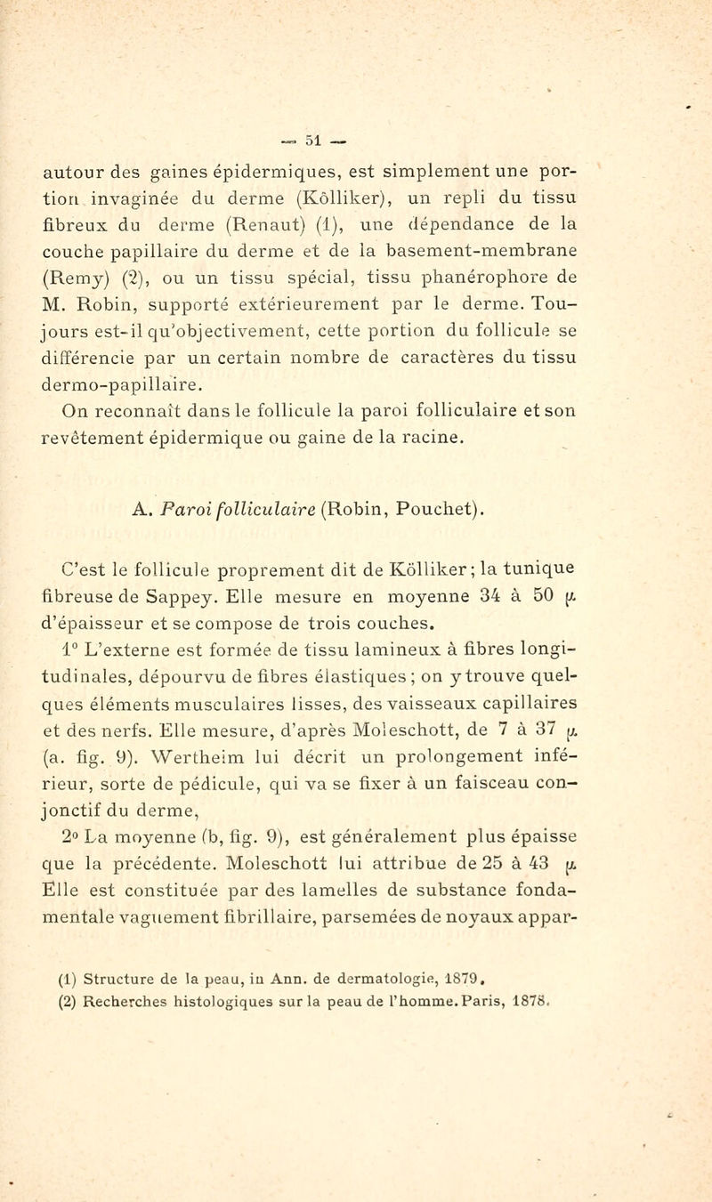 autour des gaines épidermiques, est simplement une por- tion invaginée du derme (Kôlliker), un repli du tissu fibreux du derme (Renaut) (1), une dépendance de la couche papillaire du derme et de la basement-membrane (Remy) (2), ou un tissu spécial, tissu ptianérophore de M. Robin, supporté extérieurement par le derme. Tou- jours est-il qu'objectivement, cette portion du follicule se différencie par un certain nombre de caractères du tissu dermo-papillaire. On reconnaît dans le follicule la paroi folliculaire et son revêtement épidermique ou gaine de la racine. A. Paroi folliculaire (Rohin, Pouchet). C'est le follicule proprement dit de Kôlliker; la tunique fibreuse de Sappey. Elle mesure en moyenne 34 à 50 [/. d'épaisseur et se compose de trois couches. 1° L'externe est formée de tissu lamineux à fibres longi- tudinales, dépourvu de fibres élastiques ; on y trouve quel- ques éléments musculaires lisses, des vaisseaux capillaires et des nerfs. Elle mesure, d'après Moleschott, de 7 à 37 JJ^ (a. fig. 9). Wertheim lui décrit un prolongement infé- rieur, sorte de pédicule, qui va se fixer à un faisceau con- jonctif du derme, 2'^ La moyenne (b, fig. 9), est généralement plus épaisse que la précédente. Moleschott lui attribue de 25 à 43 ^ Elle est constituée par des lamelles de substance fonda- mentale vaguement fibrillaire, parsemées de noyaux appar- (1) structure de la peau, iu Ann. de dermatologie, 1879, (2) Recherches histologiques sur la peau de l'homme. Paris, 1878,