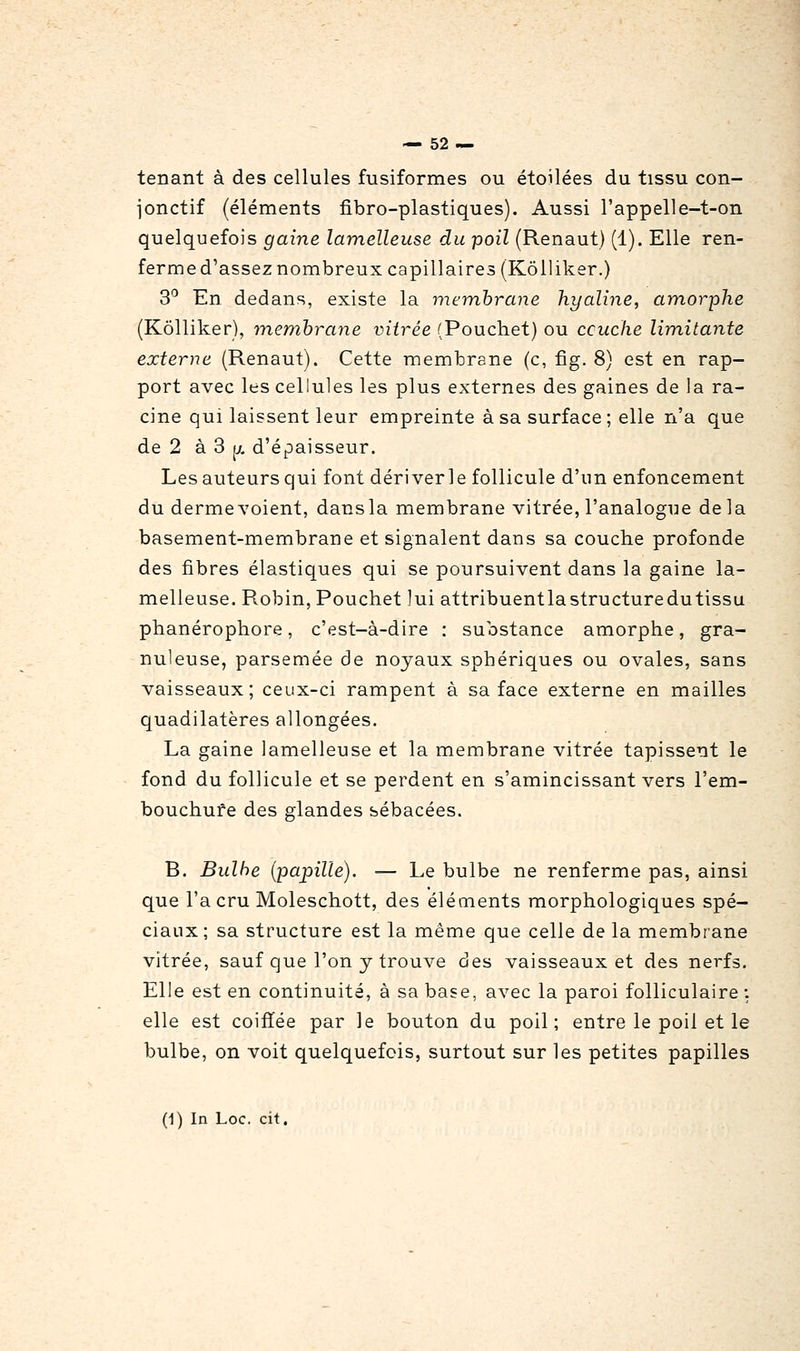 tenant à des cellules fusiformes ou étoilées du tissu con- jonctif (éléments fibro-plastiques). Aussi l'appelle-t-on quelquefois gaine lamelleuse du poil (Renaut) (1). Elle ren- ferme d'assez nombreux capillaires (Kôlliker.) 3'^ En dedans, existe la membrane hyaline, am.orphe (Kôlliker), membrane vitrée (Pouchet) ou ccuche limitante externe (Renaut). Cette membrane (c, fig. 8) est en rap- port avec les cellules les plus externes des gaines de la ra- cine qui laissent leur empreinte à sa surface ; elle n'a que de 2 à 3 jj. d'épaisseur. Les auteurs qui font dériverle follicule d'un enfoncement du derme voient, dans la membrane vitrée, l'analogue delà basement-membrane et signalent dans sa couche profonde des fibres élastiques qui se poursuivent dans la gaine la- melleuse. Robin, Pouchet lui attribuentlastructuredutissu phanérophore, c'est-à-dire : substance amorphe, gra- nuleuse, parsemée de noyaux sphériques ou ovales, sans vaisseaux; ceux-ci rampent à sa face externe en mailles quadilatères allongées. La gaine lamelleuse et la membrane vitrée tapissent le fond du follicule et se perdent en s'amincissant vers l'em- bouchure des glandes sébacées. B. Bulbe (papille). — Le bulbe ne renferme pas, ainsi que l'a cru Moleschott, des éléments morphologiques spé- ciaux; sa structure est la même que celle de la membrane vitrée, sauf que l'on y trouve des vaisseaux et des nerfs. Elle est en continuité, à sa base, avec la paroi folliculaire : elle est coiffée par le bouton du poil; entre le poil et le bulbe, on voit quelquefois, surtout sur les petites papilles (1) In Loc. cit.
