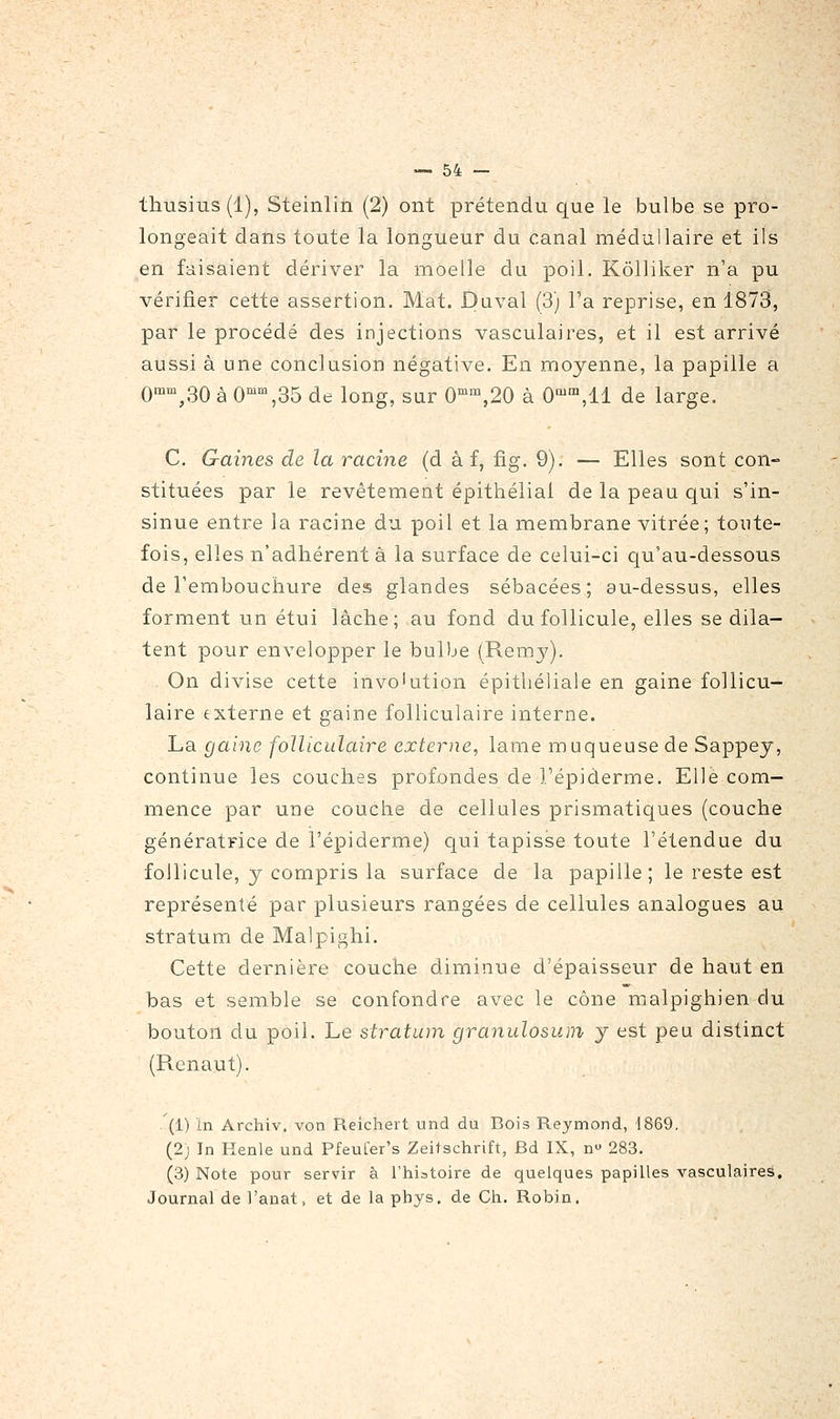 thusius(l), Steinlin (2) ont prétendu que le bulbe se pro- longeait dans toute la longueur du canal médullaire et ils en faisaient dériver la moelle du poil. Kôlliker n'a pu vérifier cette assertion. Mat. Daval (3) l'a reprise, en 1873, par le procédé des injections vasculaires, et il est arrivé aussi à une conclusion négative. En moyenne, la papille a 0'',30 à 0'\35 de long, sur 0^™,20 à 0'™,11 de large. C. Gaines de la racine (d à f, fig. 9). — Elles sont con- stituées par le revêtement épithélial de la peau qui s'in- sinue entre la racine du poil et la membrane vitrée; toute- fois, elles n'adhèrent à la surface de celui-ci qu'au-dessous de l'embouchure des glandes sébacées; au-dessus, elles forment un étui lâche; au fond du follicule, elles se dila- tent pour envelopper le bulbe (Remy). On divise cette invo'ution épitliéliale en gaine follicu- laire externe et gaine folliculaire interne. La gaine folliculaire externe, lame muqueuse de Sappey, continue les couches profondes de l'épiderme. Elle com- mence par une couche de cellules prismatiques (couche génératrice de l'épiderme) qui tapisse toute l'étendue du follicule, y compris la surface de la papille; le reste est représenté par plusieurs rangées de cellules analogues au stratum de Malpighi. Cette dernière couche diminue d'épaisseur de haut en bas et semble se confondre avec le cône malpighien du bouton du poil. Le stratum granulosum y est peu distinct (Pvenaut). - (1) in Archiv. von Reichert und du Bois Reymond, 1869. (2) In Henle und PfeuLer's Zeitschrift, Bd IX, n 283. (3) Note pour servir à l'hiatoire de quelques papilles vasculaires. Journal de l'anat, et de la phys. de Ch. Robin.