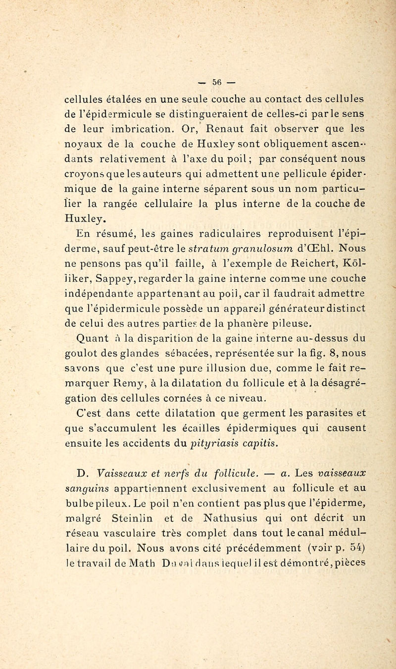 cellules étalées en une seule couche au contact des cellules de l'épidermicule se distingueraient de celles-ci parle sens de leur imbrication. Or, Renaut fait observer que les noyaux de la couche de Huxley sont obliquement ascen- dants relativement à l'axe du poil ; par conséquent nous croyons que les auteurs qui admettent une pellicule épider- mique de la gaine interne séparent sous un nom particu- lier la rangée cellulaire la plus interne de la couche de Huxley. En résumé, les gaines radiculaires reproduisent l'épi- derme, sauÎTpent-ètre le stratian granulosum d'Œhl. Nous ne pensons pas qu'il faille, à l'exemple de Reichert, Kôl- liker, Sappey, regarder la gaine interne comme une couche indépendante appartenant au poil, car il faudrait admettre que l'épidermicule possède un appareil générateur distinct de celui des autres partie?: de la phanère pileuse. Quant à la disparition de la gaine interne au-dessus du goulot des glandes sébacées, représentée sur la fig. 8, nous savons que c'est une pure illusion due, comme le fait re- marquer Reray, à la dilatation du follicule et à la désagré- gation des cellules cornées à ce niveau. C'est dans cette dilatation que germent les parasites et que s'accumulent les écailles épidermiques qui causent ensuite les accidents du pityriasis capitis. D. Vaisseaux et nerfs du follicule. — a. Les vaisseaux sanguins appartiennent exclusivement au follicule et au bulbepileux. Le poil n'en contient pas plus que i'épiderme, malgré Steinlin et de Nathusius qui ont décrit un réseau vasculaire très complet dans tout le canal médul- laire du poil. Nous avons cité précédemment (voir p. 54) le travail de Math Daoal dans lequel il est démontré,pièces