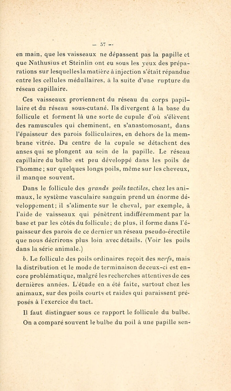 en main, que les vaisseaux ne dépassent pas la papille et que Nathusius et Steinlin ont eu sous les yeux des prépa- rations sur lesquelleslamatière à injection s'était répandue entre les cellules médullaires, à la suite d'une rupture du réseau capillaire. Ces vaisseaux proviennent du réseau du corps papil- laire et du réseau sous-cutané. Ils divergent à la base du follicule et forment là une sorte de cupule d'où s'élèvent des ramuscules qui cheminent, en s'anastomosant, dans l'épaisseur des parois folliculaires, en dehors de la mem- brane vitrée. Du centre de la cupule se détachent des anses qui se plongent au sein de la papille. Le réseau capillaire du bulbe est peu développé dans les poils de l'homme ; sur quelques longs poils, même sur les cheveux, il manque souvent. Dans le follicule des grands poils tactiles, chez les ani- maux, le système vasculaire sanguin prend un énorme dé- veloppement; il s'alimente sur le cheval, par exemple, à l'aide de vaisseaux qui pénètrent indifféremment par la base et par les côtés du follicule ; de plus, il forme dans l'é- paisseur des parois de ce dernier un réseau pseudo-érectile que nous décrirons plus loin avec détails. (Voir les poils dans la série animale.) b. Le follicule des poils ordinaires reçoit des nerfs, mais la distribution et le mode de terminaison deceux-ci est en- core problématique, malgré les recherches attentives de ces dernières années. L'étude en a été faite, surtout chez les animaux, sur des poils courts et raides qui paraissent pré- posés à l'exercice du tact. Il faut distinguer sous ce rapport le follicule du bulbe. On a comparé souvent le bulbe du poil à une papille sen-