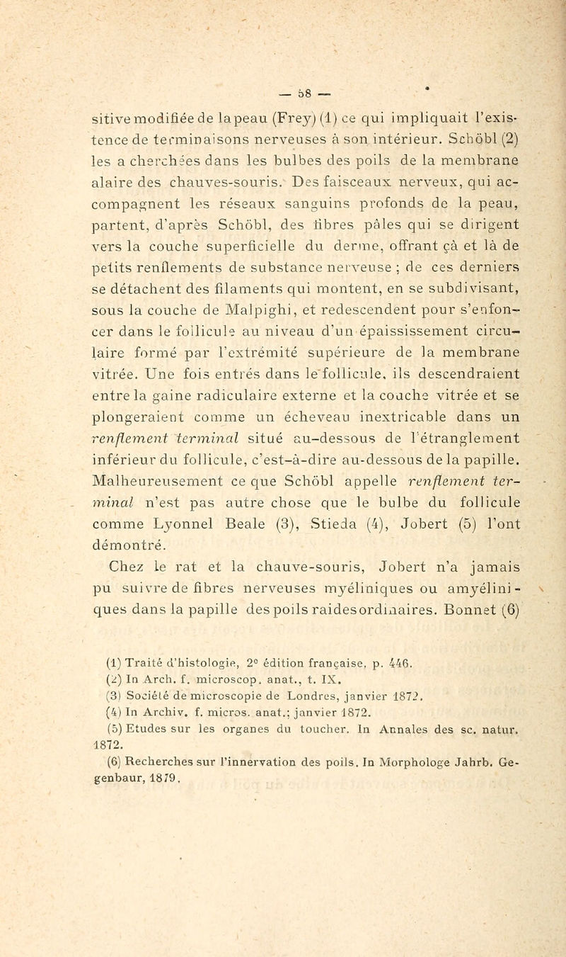 sitive modifiée de lapeau (Frey) (1) ce qui impliquait l'exis- tence de terminaisons nerveuses à son intérieur. Schôbl (2) les a cherchées dans les bulbes des poils de la membrane alaire des chauves-souris. Des faisceaux nerveux, qui ac- compagnent les réseaux sanguins profonds de la peau, partent, d'après Schôbl, des fibres pâles qui se dirigent vers la couche superficielle du derme, offrant çà et là de petits renflements de substance nerveuse : de ces derniers se détachent des filaments qui montent, en se subdivisant, sous la couche de Malpighi, et redescendent pour s'enfon- cer dans le follicule au niveau d'un épaississement circu- laire formé par l'extrémité supérieure de la membrane vitrée. Une fois entrés dans le'follici.ile. ils descendraient entre la gaine radiculaire externe et la couche vitrée et se plongeraient comme un écheveau inextricable dans un renflement terminal situé au-dessous de l'étranglement inférieur du follicule, c'est-à-dire au-dessous de la papille. Malheureusement ce que Schôbl appelle renflement ter- minal n'est pas autre chose que le bulbe du follicule comme Ljonnel Beale (3), Stieda (4), Jobert (5) l'ont démontré. Chez le rat et la chauve-souris, Jobert n'a jamais pu suivre de fibres nerveuses myéliniques ou amyélini- ques dans la papille des poils raidesordmaires. Bonnet (6) (1) Traité d'histologie, 2° édition française, p. 446. (2) In Arch. f, microscop. anat., t. IX. (3) Société de microscopie de Londres, janvier 1872, (4) In Archiv. f. micros, anat.; janvier 1872. (5) Etudes sur les organes du toucher. In Annales des se. natur. 1872. (6) Recherches sur l'innervation des poils. In Morphologe Jahrb. Ge- genbaur, 1879.