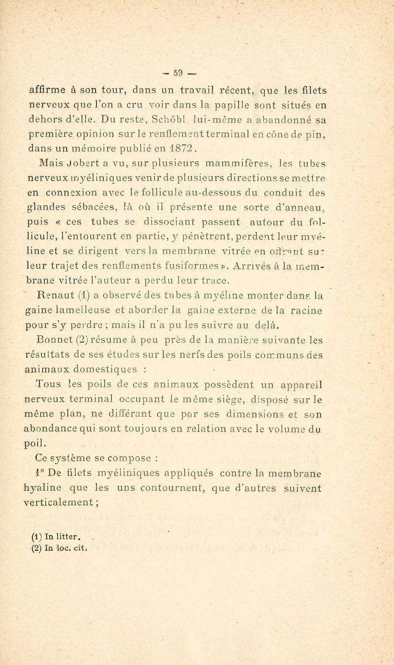 affirme à son tour, dans un travail récent, que les filets nerveux que l'on a cru voir dans la papille sont situés en dehors d'elle. Du reste, Schôbl lui-même a abandonné sa première opinion sur le renflementterminal en cône de pin, dans un mémoire publié en 1872 . Mais Jobert a vu, sur plusieurs mammifères, les tubes nerveux tnyél iniques venir de plusieurs directions se mettre en connexion avec le follicule au-dessous du conduit des glandes sébacées, là oij. il présente une sorte d'anneau^ puis « ces tubes se dissociant passent autour du fol- licule, l'entourent en partie, 3^ pénètrent, perdent leur mvé- line et se dirigent vers la membrane vitrée en oiïr-ujt sur leur trajet des renflements fusifcrmes». Arrivés à la mem- brane vitrée l'auteur a perdu leur trace. Renaut (1) a observé des tubes à myéline monter dan?, la gaine lamelleuse et aborder la gaine externe delà racine pour s'y peindre ; mais il n'a pu les suivre au delà. Bonnet (2) résume à peu près de la manière suivante les résultats de ses études sur les nerfs des poils communs des animaux domestiques : Tous les poils de ces animaux possèdent un appareil nerveux terminal occupant le même siège, disposé sur le même plan, ne diff'érant que par ses dimensions et son abondance qui sont toujours en relation avec le volume du poil. Ce système se compose : 1° De filets myéliniques appliqués contre la membrane hyaline que les uns contournent, que d'autres suivent verticalement ; (1) In litter. (2) In loc. cit.
