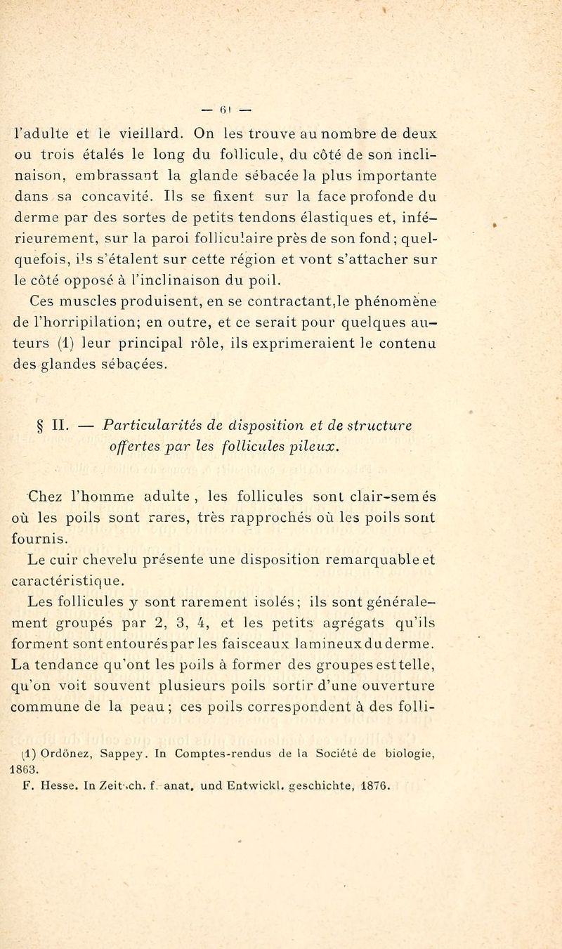 l'adulte et le vieillard. On les trouve au nombre de deux ou trois étalés le long du follicule, du côté de son incli- naison, embrassant la glande sébacée la plus importante dans sa concavité. Ils se fixent sur la face profonde du derme par des sortes de petits tendons élastiques et, inté- rieurement, sur la paroi folliculaire près de son fond ; quel- quefois, ils s'étalent sur cette région et vont s'attacher sur le côté opposé à l'inclinaison du poil. Ces muscles produisent, en se contractant,le phénomène de l'horripilation; en outre, et ce serait pour quelques au- teurs (1) leur principal rôle, ils exprimeraient le contenu des glandes sébacées. § II. — Particularités de disposition et de structure offertes par les follicules pileux. Chez l'homme adulte, les follicules sont clair-semés oîi les poils sont rares, très rapprochés où les poils sont fournis. Le cuir chevelu présente une disposition remarquable et caractéristique. Les follicules y sont rarement isolés; ils sont générale- ment groupés par 2, 3, 4, et les petits agrégats qu'ils forment sont entourés par les faisceaux lamineuxdu derme. La tendance qu'ont les poils à former des groupes esttelle, qu'on voit souvent plusieurs poils sortir d'une ouverture commune de la peau ; ces poils correspondent à des folli- (^1) Ordônez, Sappey. In Comptes-rendus de la Société de biologie, 1863. F. Hesse. In Zeit.ch. f. anat, und Entwickl. geschichte, 1876.