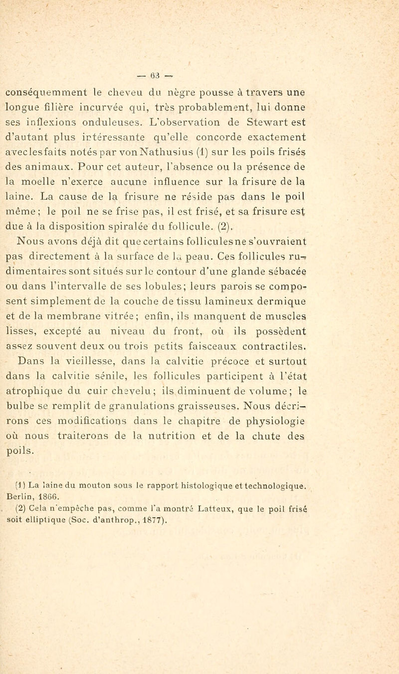 conséquemment le cheveu du nègre pousse à travers une longue filière incurvée qui, très probablement, lui donne ses inflexions onduleuses. L'observation de Stewart est d'autant plus intéressante qu'elle concorde exactement aveclesfaits notés par vonNathusius (1) sur les poils frisés des animaux. Pour cet auteur, l'absence ou la présence de la moelle n'exerce aucune influence sur la frisure de la laine. La cause de la frisure ne réside pas dans le poil même ; le poil ne se frise pas, il est frisé, et sa frisure est due à la disposition spiralée du follicule. (2), Nous avons déjà dit que certains folliculesne s'ouvraient pas directement à la surface de 1^ peau. Ces follicules ru-^ dimentaires sont situés sur le contour d'une glande sébacée ou dans l'intervalle de ses lobules; leurs parois se compo- sent simplement de la couche de tissu lamineux dermique et de la membrane vitrée; enfin, ils manquent de muscles lisses, excepté au niveau du front, où ils possèdent assez souvent deux ou trois petits faisceaux contractiles. Dans la vieillesse, dans la calvitie précoce et surtout dans la calvitie sénile, les follicules participent à l'état atropbique du cuir chevelu; ils diminuent de volume ; le bulbe se remplit de granulations graisseuses. Nous décri- rons ces modifications dans le chapitre de physiologie où nous traiterons de la nutrition et de la chute des poils. (1 ) La laine du mouton sous le rapport histologique et technologique. Berlin, 1866. (2) Cela n'empêche pas, comme l'a montré Latteux, que le poil frisé soit elliptique (Soc. d'anthrop., 1877).