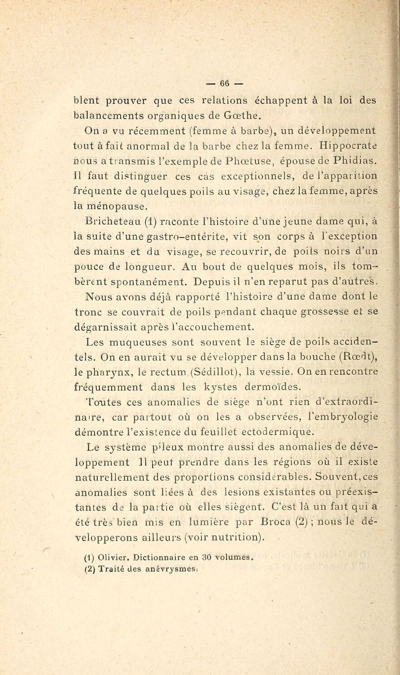 blent prouver que ces relations échappent à la loi des balancements organiques de Gœtlie. On a vu récemment (femme à barbe), un développement tout à faiL anormal de la barbe chez la femme. Hippocrate nous a tiansmis l'exemple de Phœtuse, épouse de Phidias. Il faut distinguer ces cas exceptionnels, de l'apparition fréquente de quelques poils au visage, chez la femme, après la ménopause. Bricheteau (1) raconte l'histoire d'une jeune dame qui, à la suite d'une gastro-entérite, vit son corps à l'exception des mains et du visage, se recouvrir, de poils noirs d'un pouce de longueur. Au bout de quelques mois, ils tom~ bèrent spontanément. Depuis il n'en reparut pas d'autres. Nous avons déjà rapporté l'histoire d'une dame dont le tronc se couvrait de poils pendant chaque grossesse et se dégarnissait après l'accouchement. Les muqueuses sont souvent le siège de poils acciden- tels. On en aurait vu se développer dans la bouche (Rœdt), le pharynx, le rectum (Sédillot), la vessie. On en rencontre fréquemment dans les kystes dermoïdes. Toutes ces anomalies de siège n'ont rien d'extraordi- naire, car partout où on les a observées, l'embryologie démontre l'existence du feuillet ectodermique. Le système p'ieux montre aussi des anomalies de déve- loppement 11 peut prendre dans les régions où il existe naturellement des proportions considérables. Souvent,ces anomalies sont liées à des lésions existantes ou préexis- tantes de la partie où elles siègent. C'est là un fait qui a été très'bien mis en lumière par Broca (2) ; nous le dé- velopperons ailleurs (voir nutrition). (1) Olivier. Dictionnaire en 30 volumes» (2) Traité des anévrysmes.