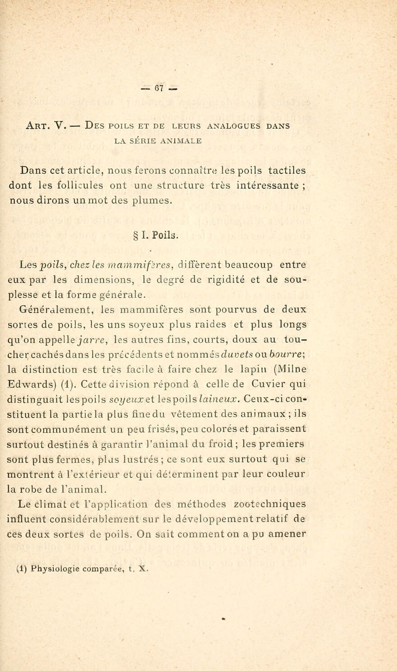 Art. V. — Des poils et de leurs analogues dans LA série animale Dans cet article, nous ferons connaître les poils tactiles dont les follicules ont une structure très intéressante ; nous dirons un mot des plumes. § I. Poils. hes poils, chez les mammifzres, ditïèrent beaucoup entre eux par les dimensions, le degré de rigidité et de sou- plesse et la forme générale. Généralement, les mammifères sont pourvus de deux sortes de poils, les uns soyeux plus raides et plus longs qu'on appelle jarre, les autres fins, courts, doux au tou- cher cachés dans les précédents et nommés duvets ou bourre; la distinction est très facile à faire chez le lapiu (Milne Edwards) (1). Cette division répond à celle de Cuvier qui distinguait les poils soyeux et les^oilslaineux. Ceux-ci con- stituent la partie la plus fine du vêtement des animaux ; ils sont communément un peu frisés, peu colorés et paraissent surtout destinés à garantir l'animal du froid ; les premiers sont plus fermes, plds lustrés ; ce sont eux surtout qui se montrent à l'extérieur et qui déterminent par leur couleur la robe de l'animal. Le climat et l'application des méthodes zootechniques influent considérablement sur le développement relatif de ces deux sortes de poils. On sait comment on a pu amener (1) Physiologie comparée, t, X.