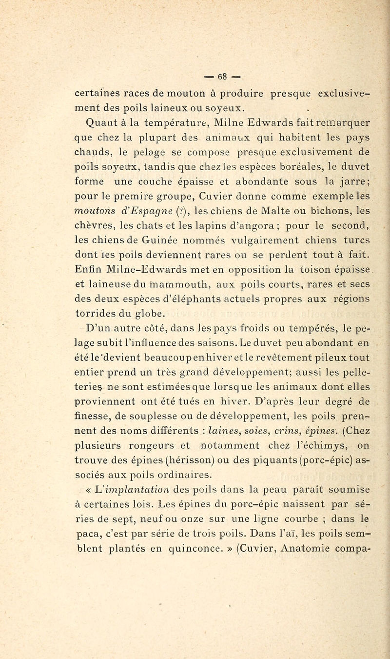 certaines races de mouton à produire presque exclusive- ment des poils laineux ou soyeux. Quant à la température, Milne Ed^vards fait remarquer que chez la plupart des animaux qui habitent les pays chauds, le pelage se compose presque exclusivement de poils soyeux, tandis que chezles espèces boréales, le duvet forme une couche épaisse et abondante sous la jarre; pour le premire groupe, Cuvier donne comme exemple les moutons d'Espagne (?), les chiens de Malte ou bichons, les chèvres, les chats et les lapins d'angora ; pour le second, les chiens de Guinée nommés vulgairement chiens turcs dont les poils deviennent rares ou se perdent tout à fait. Enfin Milne-Ed\\^ards met en opposition la toison épaisse, et laineuse du rnammouth, aux poils courts, rares et secs des deux espèces d'éléphants actuels propres aux régions torrides du globe. D'un autre côté, dans les pays froids ou tempérés, le pe- lage subit l'infl uence des saisons. Le duvet peu abondant en étéle'devient beaucoupenhiveretle revêtement pileux tout entier prend un très grand développement; aussi les pelle- terieç ne sont estimées que lorsque les animaux dont elles proviennent ont été tués en hiver. D'après leur degré de finesse, de souplesse ou de développement, les poils pren- nent des noms différents : laines, soies, crins, épines. (Chez plusieurs rongeurs et notamment chez l'échimys, on trouve des épines (hérisson) ou des piquants (porc-épic) as- sociés aux poils ordinaires. « h'impla7itation des poils dans la peau paraît soumise à certaines lois. Les épines du porc-épic naissent par sé- ries de sept, neuf ou onze sur une ligne courbe ; dans le paca, c'est par série de trois poils. Dans l'aï, les poils sem- blent plantés en quinconce. » (Cuvier, Anatomie compa-