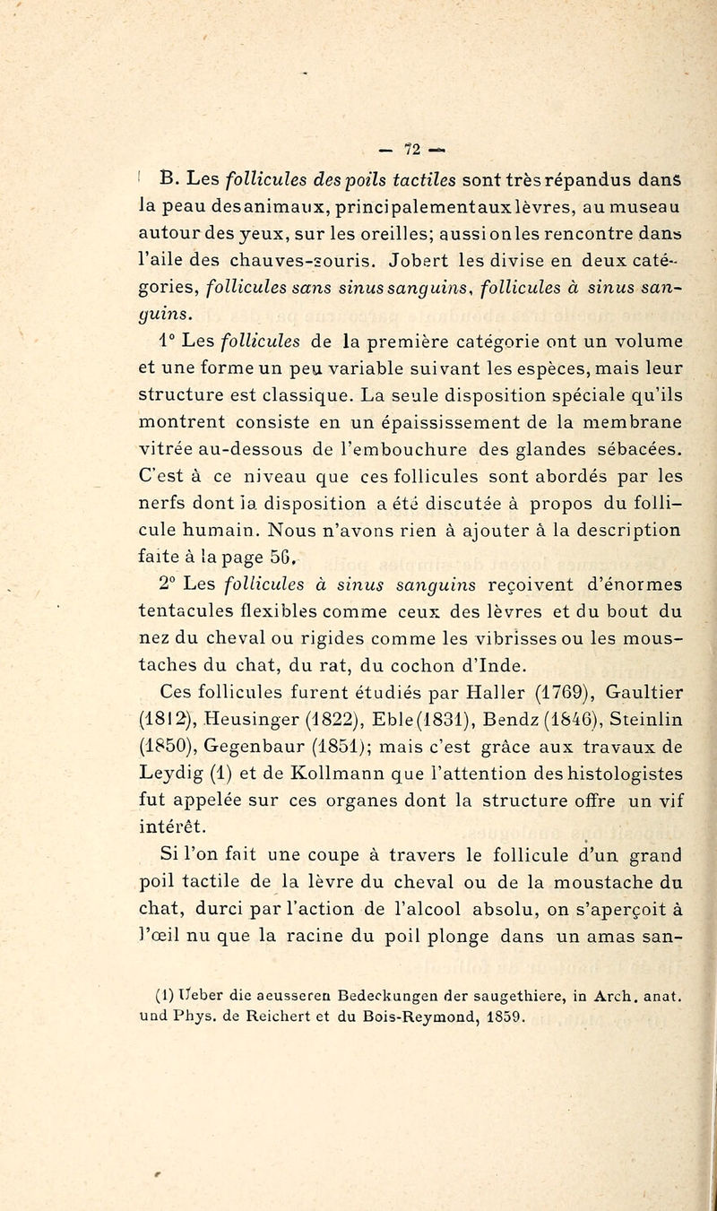 _ ?2 — ! B. Les follicules des poils tactiles sont très répandus dans la peau desanimaux, principalementauxlèvres, au museau autour des yeux, sur les oreilles; aussi onles rencontre dans l'aile des chauves-souris. Jobert les divise en deux caté- gories, follicules sans sinus sanguins, follicules à sinus san^ guins. i° Les follicules de la première catégorie ont un volume et une forme un peu variable suivant les espèces, mais leur structure est classique. La seule disposition spéciale qu'ils montrent consiste en un épaississement de la membrane vitrée au-dessous de l'embouchure des glandes sébacées. C'est à ce niveau que ces follicules sont abordés par les nerfs dont ia disposition a été discutée à propos du folli- cule humain. Nous n'avons rien à ajouter à la description faite à la page 56, 2° Les follicules à sinus sanguins reçoivent d'énormes tentacules flexibles comme ceux des lèvres et du bout du nez du cheval ou rigides comme les vibrisses ou les mous- taches du chat, du rat, du cochon d'Inde. Ces follicules furent étudiés par Haller (1769), Gaultier (1812), Heusinger (1822), Eble(1831), Bendz(1846), Steinlin (1850), Gegenbaur (1851); mais c'est grâce aux travaux de Leydig (1) et de Kollmann que l'attention deshistologistes fut appelée sur ces organes dont la structure offre un vif intérêt. Si l'on fait une coupe à travers le follicule d'un grand poil tactile de la lèvre du cheval ou de la moustache du chat, durci par l'action de l'alcool absolu, on s'aperçoit à l'œil nu que la racine du poil plonge dans un amas san- (1) ïTeber die aeussereu Bedeckungea der saugethiere, in Arch. anat. und Pliys. de Reichert et du Bois-Rejmond, 1859.