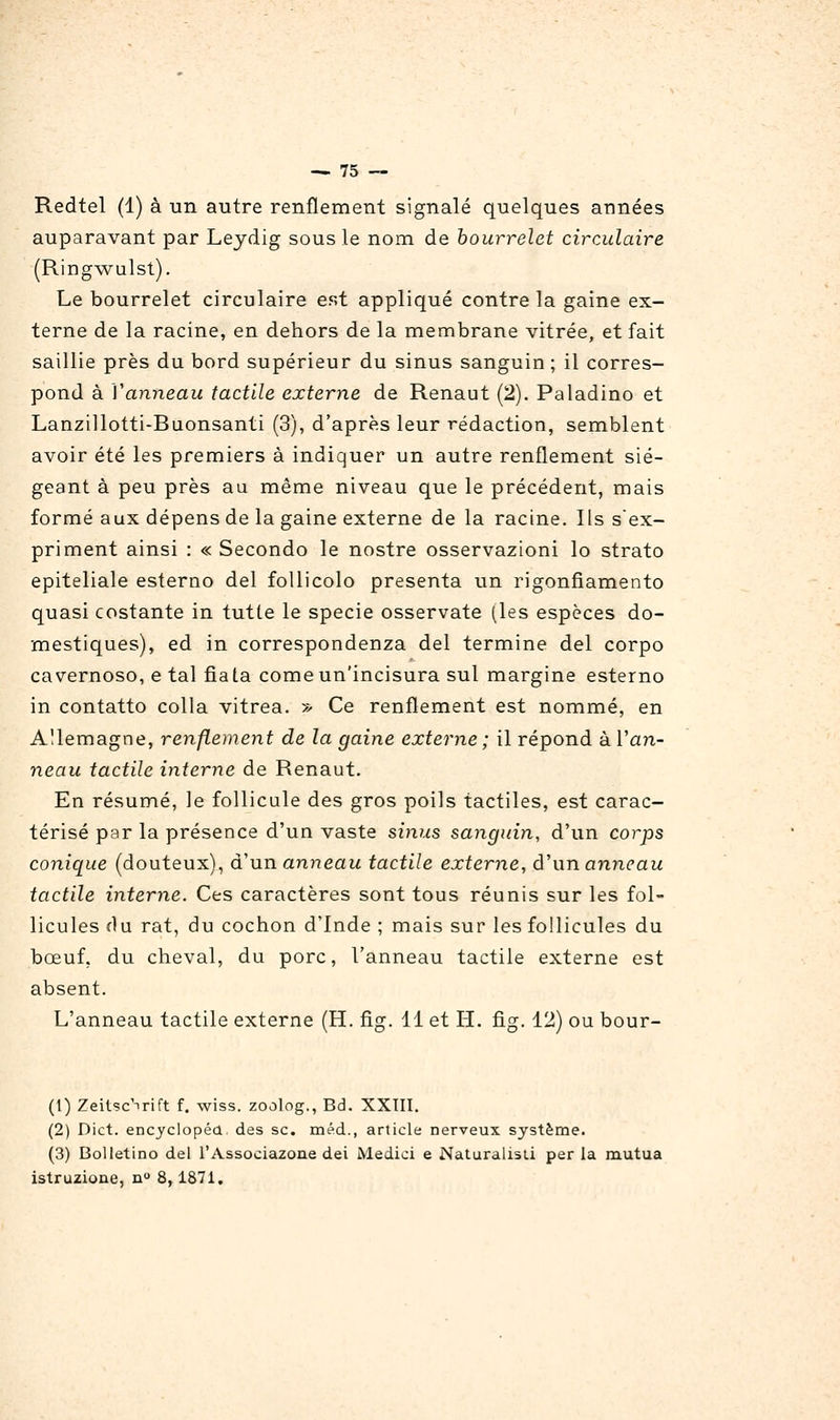 Redtel (1) à un autre renflement signalé quelques années auparavant par Leydig sous le nom de bourrelet circulaire (RJDg-wulst). Le bourrelet circulaire est appliqué contre la gaine ex- terne de la racine, en dehors de la membrane vitrée, et fait saillie près du bord supérieur du sinus sanguin ; il corres- pond à Vanneau tactile externe de Renaut (2). Paladino et Lanzillotti-Buonsanti (3), d'après leur rédaction, semblent avoir été les premiers à indiquer un autre renflement sié- geant à peu près au même niveau que le précédent, mais formé aux dépens de la gaine externe de la racine. Ils s'ex- priment ainsi : « Secondo le nostre osservazioni lo strato epiteliale esterno del foUicolo présenta un rigonfiamento quasi costante in tutte le specie osservate (les espèces do- mestiques), ed in correspondenza del termine del corpo cavernoso, e tal fiata comeun'incisura sul margine esterno in contatto colla vitrea. » Ce renflement est nommé, en Allemagne, renflement de la gaine externe ; il répond à Van- neau tactile interne de Renaut. En résumé, le follicule des gros poils tactiles, est carac- térisé par la présence d'un vaste sinus sanguin, d'un corps conique (douteux), d'un anneau tactile externe, â\\n anneau tactile interne. Ces caractères sont tous réunis sur les fol- licules du rat, du cochon d'Inde ; mais sur les follicules du bœuf, du cheval, du porc, l'anneau tactile externe est absent. L'anneau tactile externe (H. fig. 11 et H. fig. 12) ou bour- (1) Zeitsc^rift f. wiss. zoûlog., Bd. XXIII. (2) Dict. encyclopéa des se. méd., article nerveux système. (3) Bolletino del l'Associazone dei Medici e Naturalisti per la mutua istruzione, n° 8,1871.
