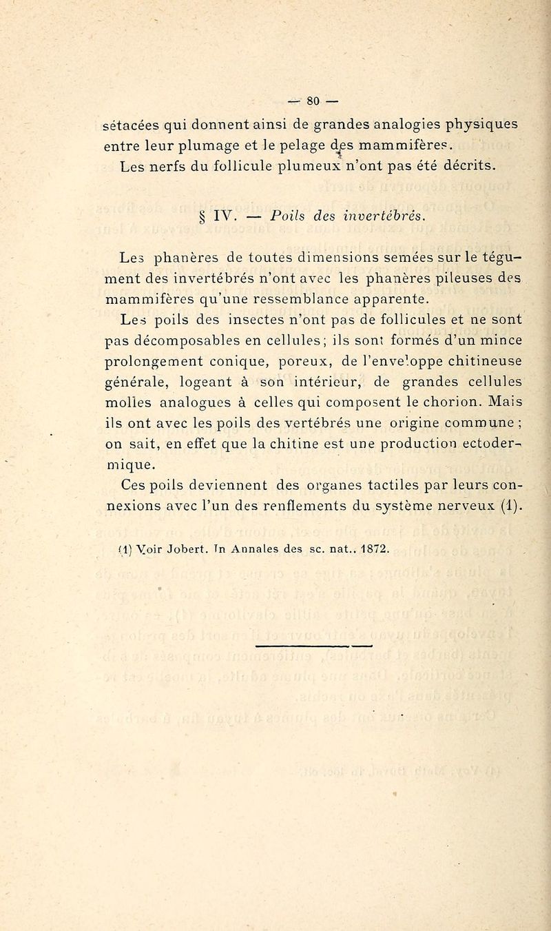 sétacées qui donnent ainsi de grandes analogies physiques entre leur plumage et le pelage d^es mammifère?. Les nerfs du follicule plumeux n'ont pas été décrits. § IV. — Poils des invertébrés. Les phanères de toutes dimensions semées sur le tégu- ment des invertébrés n'ont avec les phanères pileuses des mammifères qu'une ressemblance apparente. Les poils des insectes n'ont pas de follicules et ne sont pas décomposables en cellules; ils sont formés d'un mince prolongement conique, poreux, de l'enveloppe chitineuse générale, logeant à son intérieur, de grandes cellules molles analogues à celles qui composent le chorion. Mais ils ont avec les poils des vertébrés une origine commune ; on sait, en effet que la chitine est une production ectoder- mi que. Ces poils deviennent des organes tactiles par leurs con- nexions avec l'un des renflements du système nerveux (1). (1) Yoir Jobert. Tn Annales des se. nat.. 1872.