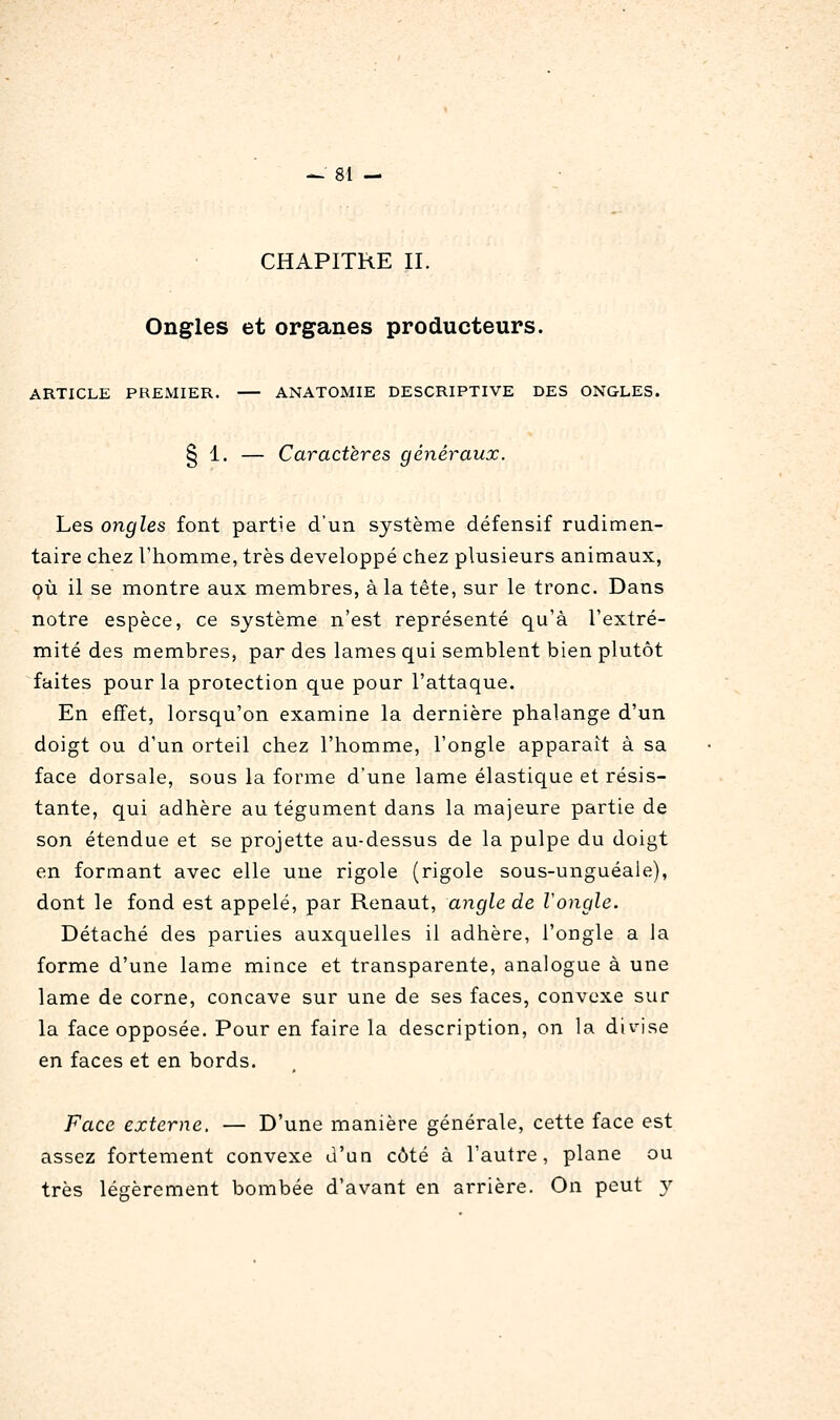 CHAPITRE II. Ongles et organes producteurs. ARTICLE PREMIER. ANATOMIE DESCRIPTIVE DES ONGLES. § 1. — Caractères généraux. Les ongles font partie d'un système défensif rudimen- taire chez Thomme, très développé chez plusieurs animaux, où il se montre aux membres, à la tête, sur le tronc. Dans notre espèce, ce système n'est représenté qu'à l'extré- mité des membres, par des lames qui semblent bien plutôt faites pour la protection que pour l'attaque. En effet, lorsqu'on examine la dernière phalange d'un doigt ou d'un orteil chez l'homme, l'ongle apparaît à sa face dorsale, sous la forme d'une lame élastique et résis- tante, qui adhère au tégument dans la majeure partie de son étendue et se projette au-dessus de la pulpe du doigt en formant avec elle une rigole (rigole sous-unguéaie), dont le fond est appelé, par Renaut, angle de Vongle. Détaché des parties auxquelles il adhère, l'ongle a la forme d'une lame mince et transparente, analogue à une lame de corne, concave sur une de ses faces, convexe sur la face opposée. Pour en faire la description, on la divise en faces et en bords. Face externe. — D'une manière générale, cette face est assez fortement convexe d'un côté à l'autre, plane ou très légèrement bombée d'avant en arrière. On peut y