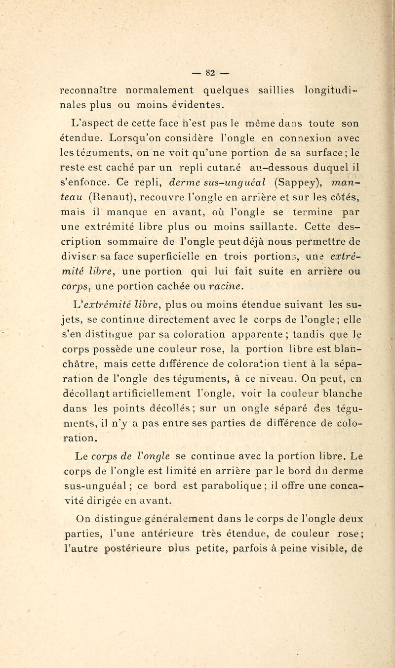 reconnaître normalement quelques saillies longitudi- nales plus ou moins évidentes. L'aspect de cette face n'est pas le même dans toute son étendue. Lorsqu'on considère l'ongle en connexion avec lestés^uments, on ne voit qu'une portion de sa surface; le reste est caché par un repli cutané au-dessous duquel il s'enfonce. Ce repli, derme sus-unguéal (Sappey), man- teau (Renaut), recouvre l'ongle en arrière et sur les côtés, mais il manque en avant, où l'ongle se termine par une extrémité libre plus ou moins saillante. Cette des- cription sommaire de l'ongle peut déjà nous permettre de diviser sa face superficielle en trois portions, une extré- mité libre, une portion qui lui fait suite en arrière ou corps, une portion cachée ou racine. Uextrémité libre, plus ou moins étendue suivant les su- jets, se continue directement avec le corps de l'ongle; elle s'en distingue par sa coloration apparente ; tandis que le corps possède une couleur rose, la portion libre est blan- châtre, mais cette différence de coloration tient à la sépa- ration de l'ongle des téguments, à ce niveau. On peut, en décollant artificiellement l'ongle, voir la couleur blanche dans les points décollés; sur un ongle séparé des tégu- ments, il n'y a pas entre ses parties de différence de colo- ration. Le corps de Vongle se continue avec la portion libre. Le corps de l'ongle est limité en arrière parle bord du derme sus-unguéal ; ce bord est parabolique; il offre une conca- vité dirigée en avant. On distingue généralement dans le corps de l'ongle deux parties, l'une antérieure très étendue, de couleur rose; l'autre postérieure plus petite, parfois à peine visible, de