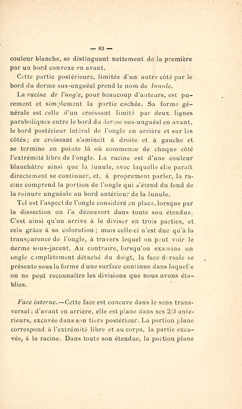 couleur blanche, se distinguant nettement de la première par un bord convexe en avant. Cette partie postérieure, limitée d'un autre côté par le bord du derme sus-unguéal prend le nora de Lunule. La racine de Vongle, pour beaucoup d'auteurs, est pu- rement et simplement la partie cachée. Sa forme gé- nérale est celle d'un croissant limité par deux lignes paraboliques entre le bord du derme sus-unguéal en avant, le bord postérieur latéral de l'ongle en arrière et sur les côtés; ce croissant s'amincit à droite et à gauche et se termine en pointe là où commence de chaque côté l'extrémité libre de l'ongle. La racine est d'une couleur blanchâtre ainsi que la lunule, avec laquelle elle parait directement se continuer, et, à proprement parler, la ra- cine comprend la portion de l'ongle qui s'étend du fond de la rainure unguéale au bord antérieur de la lunule. Tel est l'aspectde l'ongle considéré en place, lorsque par la dissection on l'a découvert dans toute soa étendue. C'est ainsi qu'on arrive à le diviser en trois parties, et cela grâce à sa coloration; mais celle-ci n'est due qu'à la transparence de l'ongle, à travers lequel on peut voir le derme sous-jacent. Au contraire, lorsqu'on examine un ongle cjmplètement détaché du doigt, la face dr rsale se présente sous la forme d'une surface continue dans laquelle on ne peut reconnaître les divisions que nous avons éta- blies. Face interne.—Cette face est concave dans le sens trans- versal ; d'avant en arrière, elle est plane dans ses 2/3 anté- rieurs, excavée dans son tiers postérieur. La portion plane correspond à l'extrémité libre et au corps, la partie exca- vée, à la racine. Dans toute son étendue, la portion plane