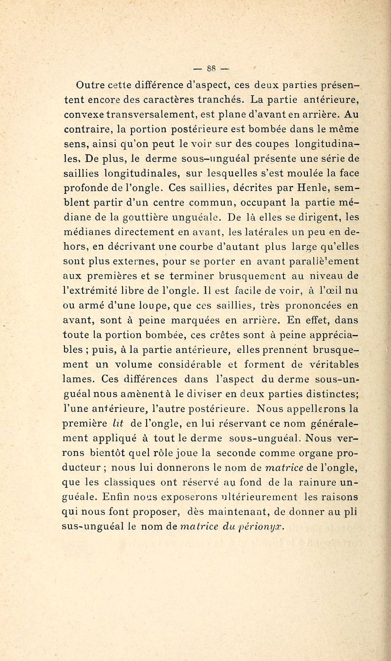Outre cette différence d'aspect, ces deux parties présen- tent encore des caractères tranchés. La partie antérieure, convexe transversalement, est plane d'avant en arrière. Au contraire, la portion postérieure est bombée dans le même sens, ainsi qu'on peut le voir sur des coupes longitudina- les. De plus, le derme sous-nnguéal présente une série de saillies longitudinales, sur lesquelles s'est moulée la face profonde de l'ongle. Ces saillies, décrites par Henle, sem- blent partir d'un centre commun, occupant la partie mé- diane de la gouttière unguéale. De là elles se dirigent, les médianes directement en avant, les latérales un peu en de- hors, en décrivant une courbe d'autant plus large qu'elles sont plus externes, pour se porter en avant parallèlement aux premières et se terminer brusquement au niveau de l'extrémité libre de l'ongle. 11 est facile de voir, à l'œil nu ou armé d'une loupe, que ces saillies^ très prononcées en avant, sont à peine marquées en arrière. En effet, dans toute la portion bombée, ces crêtes sont à peine apprécia- bles ; puis, à la partie antérieure, elles prennent brusque- ment un volume considérable et forment de véritables lames. Ces différences dans l'aspect du derme sous-un- guéalnous amènentà le diviser en deux parties distinctes; l'une antérieure, l'autre postérieure. Nous appellerons la première lit de l'ongle, en lui réservant ce nom générale- ment appliqué à tout le derme sous-unguéal. Nous ver- rons bientôt quel rôle joue la seconde comme organe pro- ducteur ; nous lui donnerons le nom de matrice de l'ongle, que les classiques ont réservé au fond de la rainure un- guéale. Enfin no'js exposerons ultérieurement les raisons qui nous font proposer, dès maintenant, de donner au pli sus-unguéal le nom de matrice du périonyx.