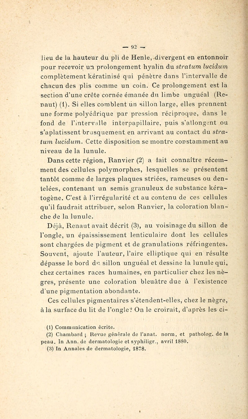 lieu de la hauteur du pli de Henle, divergent en entonnoir pour recevoir un prolongement hyalin du straium lycidum complètement kératinisé qui pénètre dans l'intervalle de chacun des plis comme un coin. Ce prolongement est la section d'une crête cornée émanée du limbe unguéal (Re- naut) (1). Si elles comblent un sillon large, elles prennent une forme polyédrique par pression réciproque, dans le fond de l'intervalle interpapillaire, puis s'allongent ou s'aplatissent brusquement en arrivant au contact du stra- tum lucidum. Cette disposition se montre constamment au niveau de la lunule. Dans cette région, Ranvier (2) a lait connaître récem- ment des cellules polymorphes, lesquelles se présentent tantôt comme de larges plaques striées, rameuses ou den- telées, contenant un semis granuleux de substance kéra- togène. C'est à l'irrégularité et au contenu de ces cellules qu'il faudrait attribuer, selon Ranvier, la coloration blan- che de la lunule. Déjà, Renaut avait décrit (3), au voisinage du sillon de l'ongle, un épaississement lenticulaire dont les cellules sont chargées de pigment et de granulations réfringentes. Souvent, ajoute l'auteur, l'aire elliptique qui en résulte dépasse le bord d'; sillon unguéal et dessine la lunule qui, chez certaines races humaines, en particulier chez les nè- gres, présente une coloration bleuâtre due à l'existence d'une pigmentation abondante. Ces cellules pigmentaires s'étendent-elles, chez le nègre, à la surface du lit de l'ongle? On le croirait, d'après les ci- (1) Communication écrite. (2) Chambard ; Revue générale de l'anat. norm. et patholog. de la peau. In Ann. de dermatologie et syphiligr., avril 1880. (3) In Annales de dermatologie, 1878.
