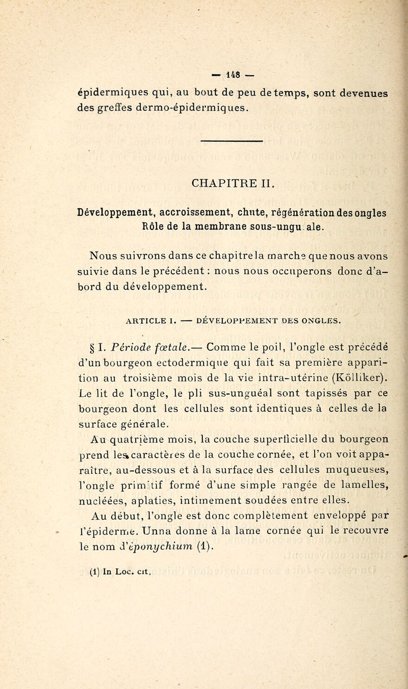 épidermiques qui, au bout de peu de temps, sont devenues des greffes dermo-épidêi'miques. CHAPITRE II. Développement, accroissement, chute, régénération des ongles Rôle de la membrane sous-ungu.ale. Nous suivrons dans ce chapitre la marche que nous avons suivie dans le précédent : nous nous occuperons donc d'a- bord du développement. ARTICLE I. DÉVELOPPEMENT DES ONGLES. § I. Période fœtale.— Comme le poil, l'ongle est précédé d'un bourgeon ectodermique qui fait sa première appari- tion au troisième mois de la vie intra-utérine (KôUiker). Le lit de l'ongle, le pli sus-unguéal sont tapissés par ce bourgeon dont les cellules sont identiques à celles de la surface générale. Au quatrième mois, la couche superticielle du bourgeon prend le^caractères de la couche cornée, et l'on voit appa- raître, au-dessous et à la surface des cellules muqueuses, l'ongle prim'tif formé d'une simple rangée de lamelles, nucléées, aplaties, intimement soudées entre elles. Au début, l'ongle est donc complètement enveloppé par l'épiderme, Unna donne à la lame cornée qui le recouvre le nom d'tponychium (1). (1) In Loc. cit.