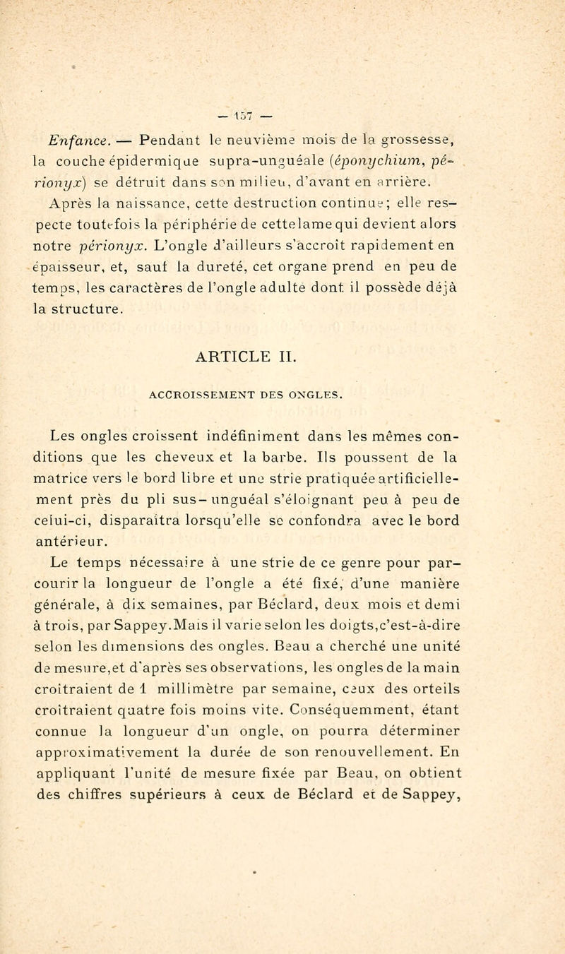 Enfance. — Pendant le neuvième mois de la grossesse, la couche épidermiqae supra-unguéale {éponychium, pé- rionyx) se détruit dans son milieu, d'avant en arrière. Après la naissance, cette destruction continue; elle res- pecte toute-fois la périphérie de cettelamequi devient alors notre périonyx. L'ongle d'ailleurs s'accroît rapidement en épaisseur, et, saut la dureté, cet organe prend en peu de temps, les caractères de l'ongle adulte dont il possède déjà la structure. ARTICLE IL ACCROISSEMENT DES ONGLES. Les ongles croissent indéfiniment dans les mêmes con- ditions que les cheveux et la barbe. Ils poussent de la matrice vers le bord libre et une strie pratiquée artificielle- ment près du pli sus-unguéal s'éloignant peu à peu de celui-ci, disparaîtra lorsqu'elle se confondra avec le bord antérieur. Le temps nécessaire à une strie de ce genre pour par- courir la longueur de l'ongle a été fixé, d'une manière générale, à dix semaines, par Béclard, deux mois et demi à trois, par Sappey.Mais il varie selon les doigts,c'est-à-dire selon les dimensions des ongles. Beau a cherché une unité de mesure,et d'après ses observations, les ongles de la main croîtraient de 1 millimètre par semaine, ceux des orteils croîtraient quatre fois moins vite. Conséquemment, étant connue la longueur d'un ongle, on pourra déterminer appioximativement la durée de son renouvellement. En appliquant l'unité de mesure fixée par Beau, on obtient des chiffres supérieurs à ceux de Béclard et de Sappej'',
