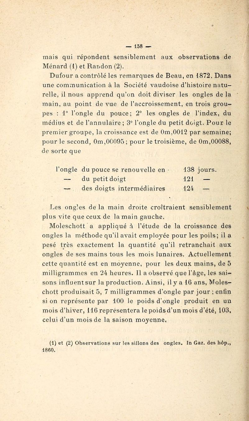 mais qui répondent sensiblement aux observations de Ménard (1) et Randon (2). Dufour a contrôlé les remarques de Beau, en 1872. Dans une communication à la Société vaudoise d'histoire natu- relle, il nous apprend qu'on doit diviser les ongles de la main, au point de vue de l'accroissement, en trois grou- pes : 1° l'ongle du pouce; 2° les ongles de l'index, du médius et de l'annulaire ; 3° l'ongle du petit doigt. Pour le premier groupe, la croissance est de Om.0012 par semaine; pour le second, Om,00095; pour le troisième, de Om,00088, de sorte que l'ongle du pouce se renouvelle en • 138 jours. — du petit doigt 121 — — des doigts intermédiaires 124 — Les ong?es de la main droite crottraient sensiblement plus vite que ceux de la main gauche. Moleschott a appliqué à l'étude de la croissance des ongles la méthode qu'il avait employée pour les poils; il a pesé très exactement la quantité qu'il retranchait aux ongles de ses mains tous les mois lunaires. Actuellement cette quantité est en moyenne, pour les deux mains, de 5 milligrammes en 24 heures. Il a observé que l'âge, les sai'- sons influent sur la production. Ainsi, il y a 16 ans, Moles- chott produisait 5, 7 milligrammes d'ongle par jour ; enfin si on représente par 100 le poids d'ongle produit en un mois d'hiver, 116 représentera le poids d'un mois d'été, 103, celui d'un mois de la saison moyenne. (1) et (2) Observations sur les sillons des ongles. In Gaz. des hôp., 1860.