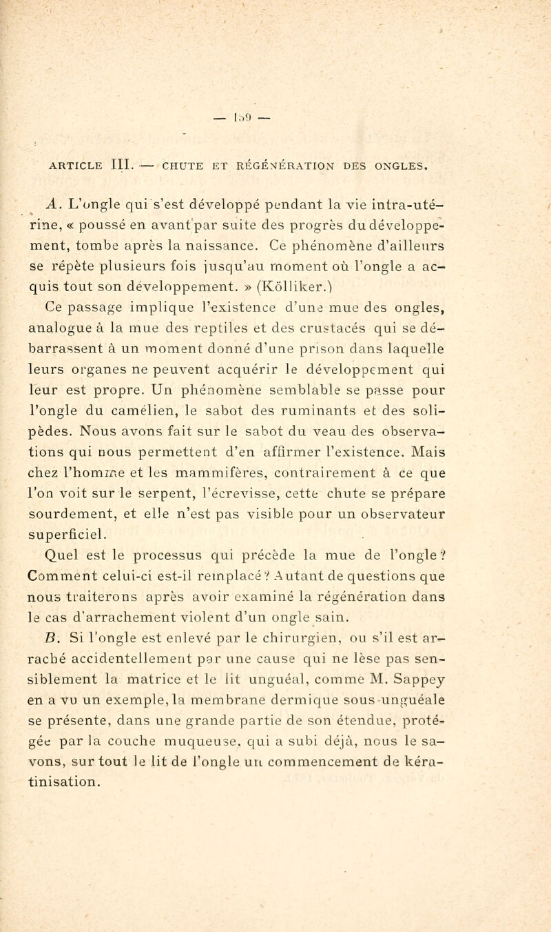 — In9 — ARTICLE III. CHUTE ET RÉGÉNÉRATION DES ONGLES. A. L'ongle qui s'est développé pendant la vie intra-uté- rine, « poussé en avant par suite des progrès du développe- ment, tombe après la naissance. Ce phénomène d'ailleurs se répète plusieurs fois jusqu'au moment où l'ongle a ac- quis tout son développement. » (Kôlliker.) Ce passage implique l'existence d'une mue des ongles, analogue à la mue des reptiles et des crustacés qui se dé- barrassent à un moment donné d'une prison dans laquelle leurs organes ne peuvent acquérir le développement qui leur est propre. Un phénomène semblable se passe pour l'ongle du camélien, le sabot des ruminants et des soli- pèdes. Nous avons fait sur le sabot du veau des observa- tions qui nous permettent d'en affirmer l'existence. Mais chez l'homme et les mammifères, contrairement à ce que l'on voit sur le serpent, l'écrevisse, cette chute se prépare sourdement, et elle n'est pas visible pour un observateur superficiel. Quel est le processus qui précède la mue de l'ongle? Comment celui-ci est-il remplacé? Autant de questions que nous traiterons après avoir examiné la régénération dans le cas d'arrachement violent d'un ongle sain. B. Si l'ongle est enlevé par le chirurgien, ou s'il est ar- raché accidentellement par une cause qui ne lèse pas sen- siblement la matrice et le lit unguéal, comme M. Sappey en a vu un exemple, la membrane dermique sous-unguéale se présente, dans une grande partie de son étendue, proté- gée par la couche muqueuse, qui a subi déjà, nous le sa- vons, sur tout le lit de l'ongle un commencement de kéra- tinisation.