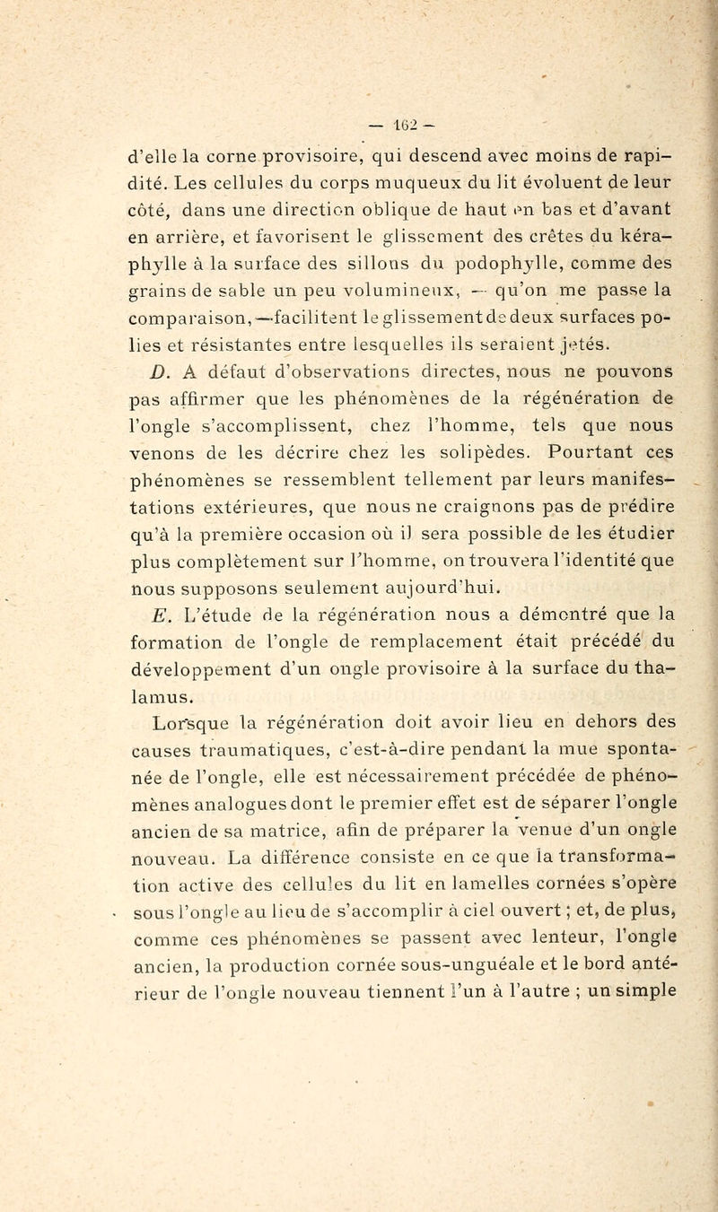 — 162- d'elle la corne provisoire, qui descend avec moins de rapi- dité. Les cellules du corps muqueux du lit évoluent de leur côté, dans une direction oblique de haut mi bas et d'avant en arrière, et favorisent le glissement des crêtes du kéra- phylle à la surface des sillons du podophylle, comme des grains de sable un peu volumineux, — qu'on me passe la comparaison,—facilitent leglissementdsdeux surfaces po- lies et résistantes entre lesquelles ils seraient jetés. D. A défaut d'observations directes, nous ne pouvons pas affirmer que les phénomènes de la régénération de l'ongle s'accomplissent, chez l'homme, tels que nous venons de les décrire chez les solipèdes. Pourtant ces phénomènes se ressemblent tellement par leurs manifes- tations extérieures, que nous ne craignons pas de prédire qu'à la première occasion où il sera possible de les étudier plus complètement sur Thomme, on trouvera l'identité que nous supposons seulement aujourd'hui. E. L'étude de la régénération nous a démontré que la formation de l'ongle de remplacement était précédé du développement d'un ongle provisoire à la surface du tha- lamus. Lorsque la régénération doit avoir lieu en dehors des causes traumatiques, c'est-à-dire pendant la mue sponta- née de l'ongle, elle est nécessairement précédée de phéno- mènes analogues dont le premier effet est de séparer l'ongle ancien de sa matrice, afin de préparer la venue d'un ongle nouveau. La différence consiste en ce que la transforma- tion active des cellules du lit en lamelles cornées s'opère • sous l'ongle au lieu de s'accomplir à ciel ouvert ; et, de plus, comme ces phénomènes se passent avec lenteur, l'ongle ancien, la production cornée sous-unguéale et le bord anté- rieur de l'ongle nouveau tiennent l'un à l'autre ; un simple
