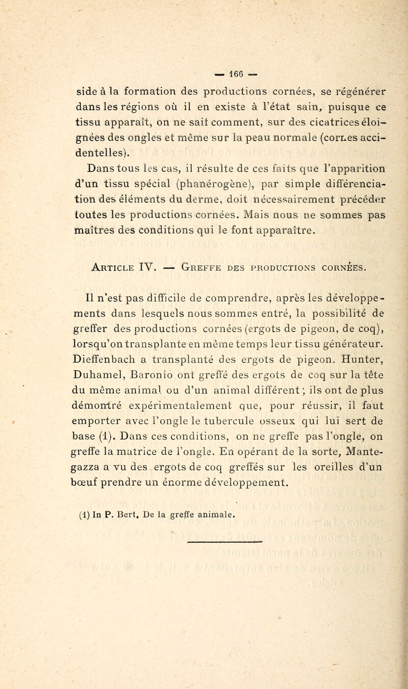 sideàla formation des productions cornées, se régénérer dans les régions où il en existe à l'état sain, puisque ce tissu apparaît, on ne sait comment, sur des cicatrices éloi- gnées des ongles et même sur la peau normale (corixes acci- dentelles). Dans tous les cas, il résulte de ces faits que l'apparition d'un tissu spécial (phanérogène), par simple différencia- tion des éléments du derme, doit nécessairement précéd<îr toutes les productions cornées. Mais nous ne sommes pas maîtres des conditions qui le font apparaître. Article IV. — Greffe des productions cornées. Il n'est pas difficile de comprendre, après les développe- ments dans lesquels nous sommes entré, la possibilité de greffer des productions cornées (ergots de pigeon, de coq), lorsqu'on transplante en même temps leur tissu générateur. Dieffenbach a transplanté des ergots de pigeon. Hunter, Duhamel, Baronio ont greffe des ergots de coq sur la tête du même animal ou d'un animal différent; ils ont de plus démontré expérimentalement que, pour réussir, il faut emporter avec l'ongle le tubercule osseux qui lui sert de base (1). Dans ces conditions, on ne greffe pas l'ongle, on greffe la matrice de l'ongle. En opérant de la sorte, Mante- gazza a vu des ergots de coq greffés sur les oreilles d'un bœuf prendre un énorme développement. (1) In p. Bert, De la greffe animale.