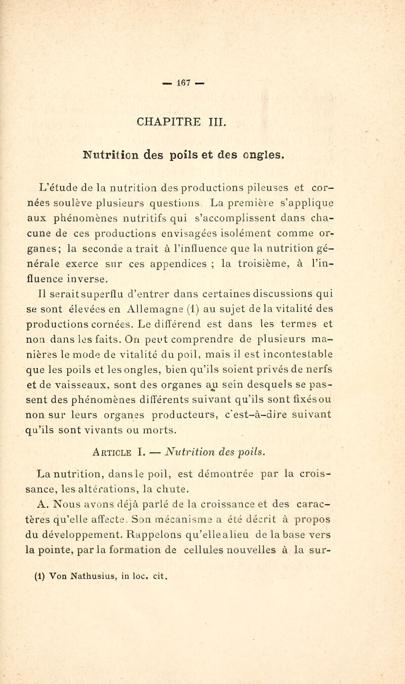 CHAPITRE III. Nutrition des poils et des ongles. L'étude de la nutrition des productions pileuses et cor- nées soulève plusieurs questions. La première s'applique aux phénomènes nutritifs qui s'accomplissent dans cha- cune de ces productions envisagées isolément comme or- ganes; la seconde a trait à l'influence que la nutrition gé- nérale exerce sur ces appendices ; la troisième, à l'in- fluence inverse. Il serait superflu d'entrer dans certaines discussions qui se sont élevées en Allemagne (1) au sujet de la vitalité des productions cornées. Le différend est dans les termes et non dans les faits. On peut comprendre de plusieurs ma- nières le mode de vitalité du poil, mais il est incontestable que les poils et les ongles, bien qu'ils soient privés de nerfs et de vaisseaux, sont des organes au sein desquels se pas- sent des phénomènes différents suivant qu'ils sont fixés ou non sur leurs organes producteurs, c'est-à-dire suivant qu'ils sont vivants ou morts. Article I. — Nutrition des poils. La nutrition, dans le poil, est démontrée par la crois- sance, les altérations, la chute. A. Nous avons déjà parlé de la croissance et des carac- tères qu'elle affecte. Son mécanisme a été décrit à propos du développement. Rappelons qu'ellealieu de la base vers la pointe, par la formation de cellules nouvelles à la sur- (1) Von Nathusius, in loc. cit.