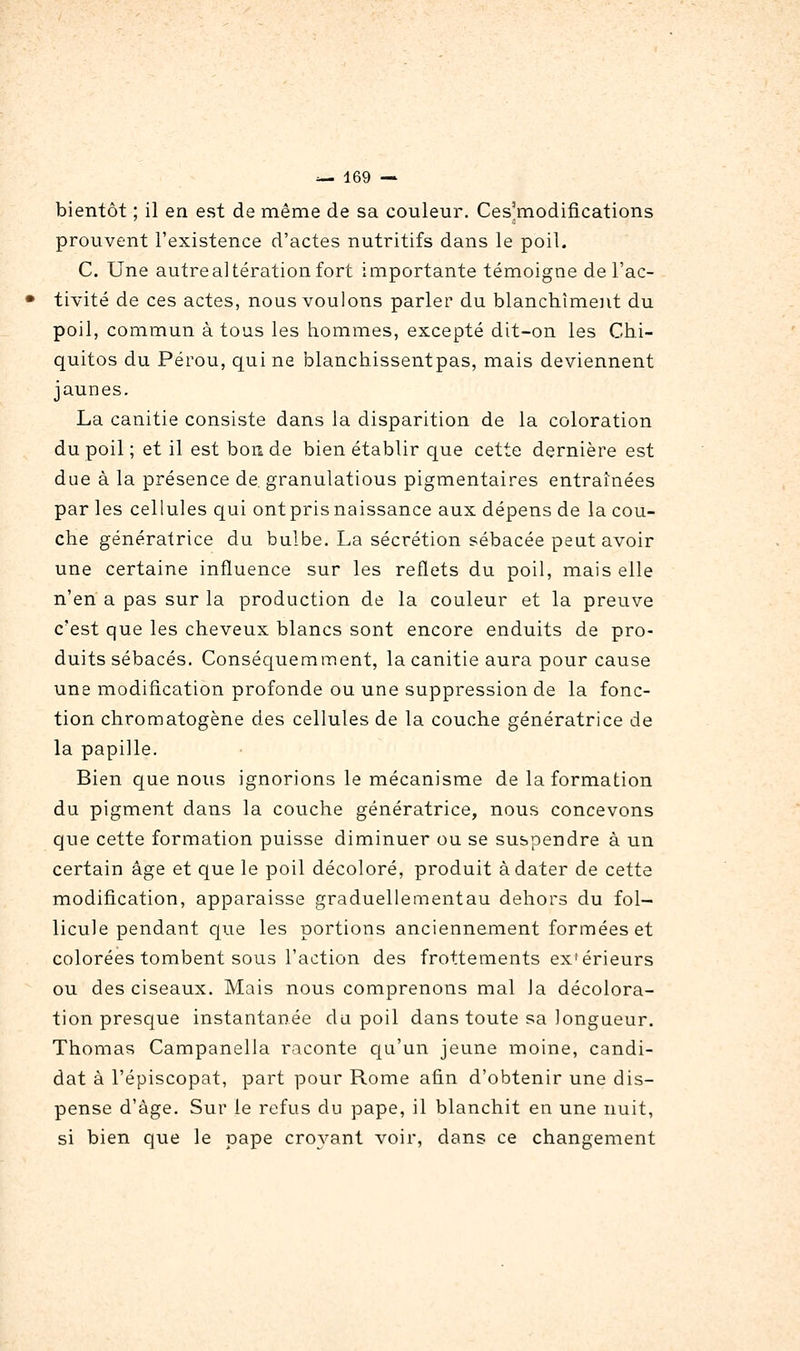 bientôt ; il en est de même de sa couleur. Ces'modifications prouvent l'existence d'actes nutritifs dans le poil. C. Une autre altération fort importante témoigne de l'ac- tivité de ces actes, nous voulons parler du blanchiment du poil, commun à tous les hommes, excepté dit-on les Chi- quitos du Pérou, qui ne blanchissentpas, mais deviennent jaunes. La canitie consiste dans la disparition de la coloration du poil ; et il est bon de bien établir que cette dernière est due à la présence de granulations pigmentaires entraînées par les cellules qui ontprisnaissance aux dépens de la cou- che génératrice du bulbe. La sécrétion sébacée peut avoir une certaine influence sur les reflets du poil, mais elle n'en a pas sur la production de la couleur et la preuve c'est que les cheveux blancs sont encore enduits de pro- duits sébacés. Conséquemment, la canitie aura pour cause une modification profonde ou une suppression de la fonc- tion chromatogène des cellules de la couche génératrice de la papille. Bien que nous ignorions le mécanisme de la formation du pigment dans la couche génératrice, nous concevons que cette formation puisse diminuer ou se suspendre à un certain âge et que le poil décoloré, produit à dater de cette modification, apparaisse graduellementau dehors du fol- licule pendant que les portions anciennement formées et colorées tombent sous l'action des frottements extérieurs ou des ciseaux. Mais nous comprenons mal la décolora- tion presque instantanée du poil dans toute sa longueur. Thomas Campanella raconte qu'un jeune moine, candi- dat à l'épiscopat, part pour Rome afin d'obtenir une dis- pense d'âge. Sur le refus du pape, il blanchit en une nuit, si bien que le pape croyant voir, dans ce changement