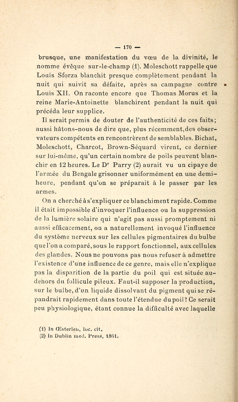 brusque, une manifestation du vœu de la divinité, le nomme évêque sur-le-champ (1). Moleschott rappelle que Louis Sforza blanchit presque complètement pendant la nuit qui suivit sa défaite, après sa campagne contre Louis Xn. On raconte encore que Thomas Morus et la reine Marie-Antoinette blanchirent pendant la nuit qui précéda leur supplice. Il serait permis de douter de l'authenticité de ces faits; aussi hâtons-nous de dire que, plus récemmentjdes obser- vateurs compétents en rencontrèrent de semblables. Bichat, Moleschott, Charcot, Brown-Séquard virent, ce dernier sur lui-même, qu'un certain nombre de poils peuvent blan- chir en 12 heures. Le D Parry (2) aurait vu un cipaye de l'armée du Bengale grisonner uniformément en une demi- heure, pendant qu'on se préparait à le passer par les armes. On a cherché à s'expliquer ce blanchiment rapide. Comme il était impossible d'invoquer l'influence ou la suppression de la lumière solaire qui n'agit pas aussi promptement ni aussi efficacement, on a naturellement invoqué l'influence du systèflie nerveux sur les cellules pigmentaires du bulbe que l'on a comparé, sous le rapport fonctionnel, aux cellules des glandes. Nous ne pouvons pas nous refusera admettre l'existence d'une influence de ce genre, mais elle n'explique pas la disparition de la partie du poil qui est située au- dehors du follicule pileux. Faut-il supposer la production, sur le bulbe, d'un liquide dissolvant du pigment qui se ré- pandrait rapidement dans toute l'étendue du poil? Ce serait peu physiologique, étant connue la difficulté avec laquelle (1) In Œsterleii, loc. cit. (2) In Dublin med. Press, 1861.