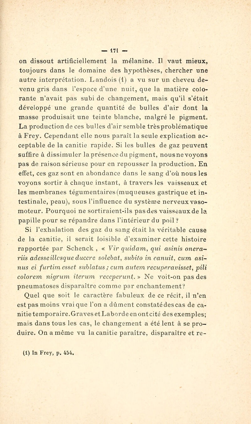 on dissout artificiellement la mélanine. Il vaut mieux, toujours dans le domaine des hypothèses, chercher une autre interprétation. Landois (1) a vu sur un cheveu de- venu gris dans l'espace d'une nuit, que la matière colo- rante n'avait pas subi de changement, mais qu'il s'était développé une grande quantité de bulles d'air dont la masse produisait une teinte blanche, malgré le pigment. La production de ces buUes d'air semble trèsproblématique à Frey. Cependant elle nous paraît la seule explication ac- ceptable de la canitie rapide. Si les bulles de gaz peuvent suffire à dissimuler la présence du pigment, nousne voyons pas de raison sérieuse pour en repousser la production. En effet, ces gaz sont en abondance dans le sang d'où nous les voyons sortir à chaque instant, à travers les vaisseaux et les membranes tégumentaires(muqueuses gastrique et in- testinale, peau), sous l'influence du système nerveuxvaso- moteur. Pourquoi ne sortiraient-ils pas des vaisseaux de la papille pour se répandre dans l'intérieur du poil ? Si l'exhalation des gaz du sang était la véritable cause de la canitie, il serait loisible d'examiner cette histoire rapportée par Schenck , « Vir quidam, qui asinis onera-^ riis adesseillcsque ducere solebat, subito in canuit, cum ûsi- nus ei furtimesset suhlatus ; cum autemrecupp.ravisset, pili colorem nigrum iterum, receperunt. » Ne voit-on pas des pneumatoses disparaître comme par enchantement? Quel que soit le caractère fabuleux de ce récit, il n'en est pas moins vrai que l'on a dûment constaté des cas de ca- nitie temporaire. Graves et Laborde en ont cité des exemples; mais dans tous les cas, le changement a été lent à se pro- duire. On a même vu la canitie paraître, disparaître et re- (1) In Frey, p. 454,