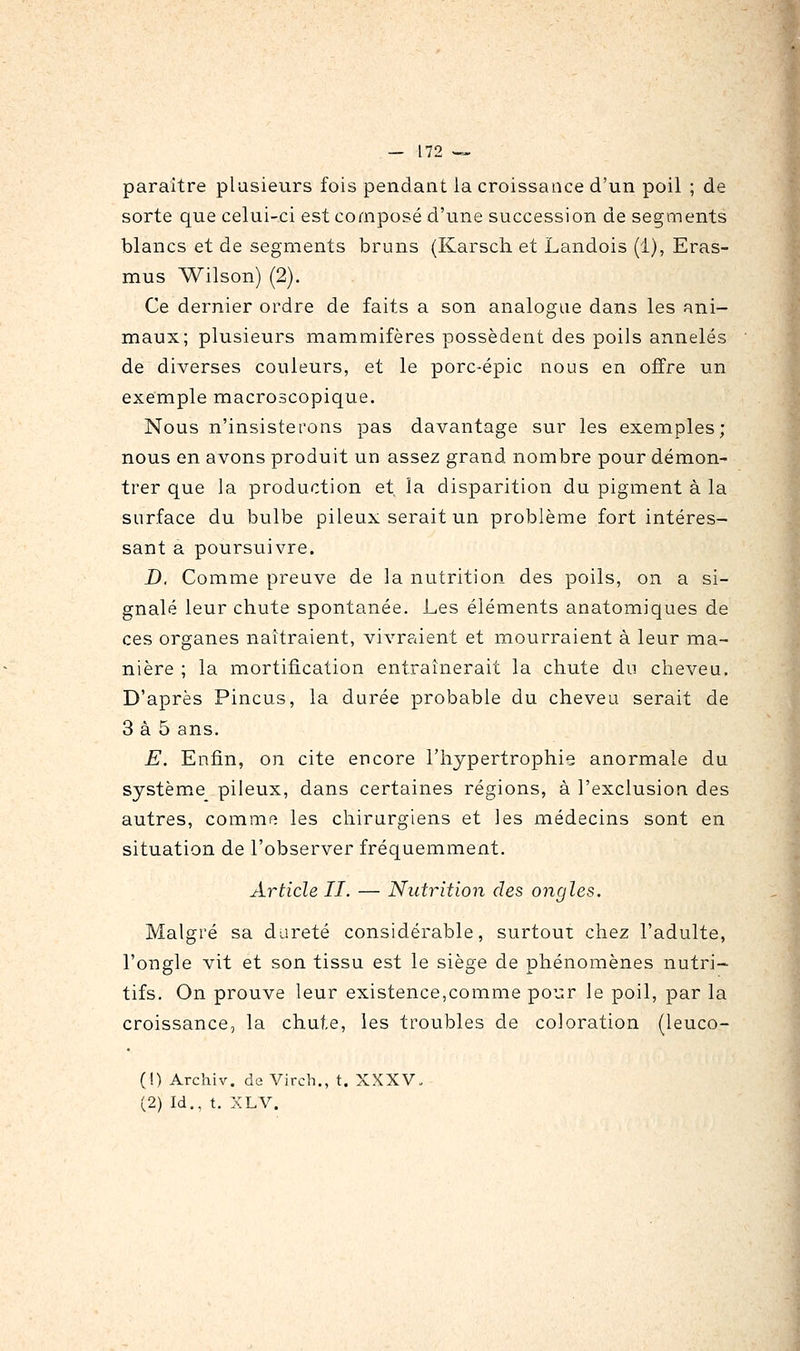 paraître plusieurs fois pendant la croissance d'un poil ; de sorte que celui-ci est composé d'une succession de segments blancs et de segments bruns (Karsch et Landois (1), Eras- mus Wilson) (2). Ce dernier ordre de faits a son analogue dans les ani- maux; plusieurs mammifères possèdent des poils annelés de diverses couleurs, et le porc-épic nous en offre un exemple macroscopique. Nous n'insisterons pas davantage sur les exemples; nous en avons produit un assez grand nombre pour démon- trer que la production et la disparition du pigment à la surface du bulbe pileux serait un problème fort intéres- sant a poursuivre. D, Comme preuve de la nutrition des poils, on a si- gnalé leur chute spontanée. Les éléments anatomiques de ces organes naîtraient, vivraient et mourraient à leur ma- nière ; la mortification entraînerait la chute du cheveu. D'après Pincus, la durée probable du cheveu serait de 3 à 5 ans. E. Enfin, on cite encore l'hypertrophie anormale du système pileux, dans certaines régions, à l'exclusion des autres, comme les chirurgiens et les médecins sont en situation de l'observer fréquemment. Article II. — Nutrition des ongles. Malgré sa dureté considérable, surtout chez l'adulte, l'ongle vit et son tissu est le siège de phénomènes nutri- tifs. On prouve leur existence,comme pour le poil, par la croissance, la chute, les troubles de coloration (leuco- (!) Archiv. de Vircb., t. XXXV. (2) Id., t. XLV.