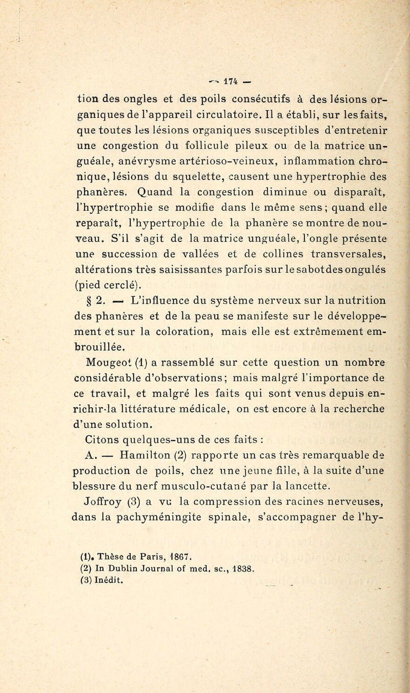 tion des ongles et des poils consécutifs à des lésions or- ganiques de l'appareil circulatoire. Il a établi, sur les faits, que toutes les lésions organiques susceptibles d'entretenir une congestion du follicule pileux ou de la matrice un- guéale, anévrysme artérioso-veineux, inflammation chro- nique, lésions du squelette, causent une hypertrophie des phanères. Quand la congestion diminue ou disparaît, l'hypertrophie se modifie dans le même sens; quand elle reparaît, l'hypertrophie de la phanère se montre de nou- veau. S'il s'agit de la matrice unguéale, l'ongle présente une succession de vallées et de collines transversales, altérations très saisissantes parfois sur le sabotdes ongulés (pied cerclé). § 2. — L'influence du système nerveux sur la nutrition des phanères et de la peau se manifeste sur le développe- ment et sur la coloration, mais elle est extrêmement em- brouillée. Mougeot (1) a rassemblé sur cette question un nombre considérable d'observations; mais malgré l'importance de ce travail, et malgré les faits qui sont venus depuis en- richir-la littérature médicale, on est encore à la recherche d'une solution. Citons quelques-uns de ces faits : A. — Hamilton (2) rapporte un cas très remarquable de production de poils, chez une jeune fille, à la suite d'une blessure du nerf musculo-cutané par la lancette. Jofïroy (3) a vu la compression des racines nerveuses, dans la pachyméningite spinale, s'accompagner de l'hy- (1), Thèse de Paris, 1867. (2) In Dublin Journal of med. se, 1838. (3) Inédit.