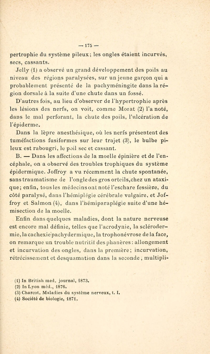 pertrophie du système pileux; les ongles étaient incurvés, secs, cassants. Jellj (1) a observé un grand développement des poils au niveau des régions paralysées, sur un jeune garçon qui a probablement présenté de la pachyméningite dans la ré- gion dorsale à la suite d'une chute dans un fossé. D'autres fois, au lieu d'observer de l'hypertrophie après les lésions des nerfs, on voit, comme Moiat (2) l'a noté, dans le mal perforant, la chute des poils, l'ulcération de l'épiderme. Dans la lèpre anesthésique, où les nerfs présentent des tuméfactions fusiformes sur leur trajet (3), le bulbe pi- leux est rabougri, le poil sec et cassant. B. — Dans les affections de la moelle épinière et de l'en- céphale, on a observé des troubles trophiques du système épidermique. Joffroy a vu récemment la chute spontanée, sans traumatisme de l'ongle des gros orteils,chez un ataxi- que; enfin, tous les médecinsont noté l'eschare fessière, du côté paralysé, dans l'hémiplégie cérébrale vulgaire, et Jof- froy et Salmon (4), dans l'hémiparaplégie suite d'une hé- misection de la moelle. Enfin dans quelques maladies, dont la nature nerveuse est encore mal définie, telles que l'acrodynie, la scléroder- mie, la cachexie'pachydermique, la trophoné vrose de la face, on remarque un trouble nutritii des phanères : allongement et incurvation des ongles, dans la première; incurvation, rétrécissement et desquamation dans la seconde , multipli- (1) In British nied. journal, 1873. (2) In Lyon méd., 1876. (3) Charcot, Maladies du système nerveux, t. I. (4) Société de biologie, 1871.