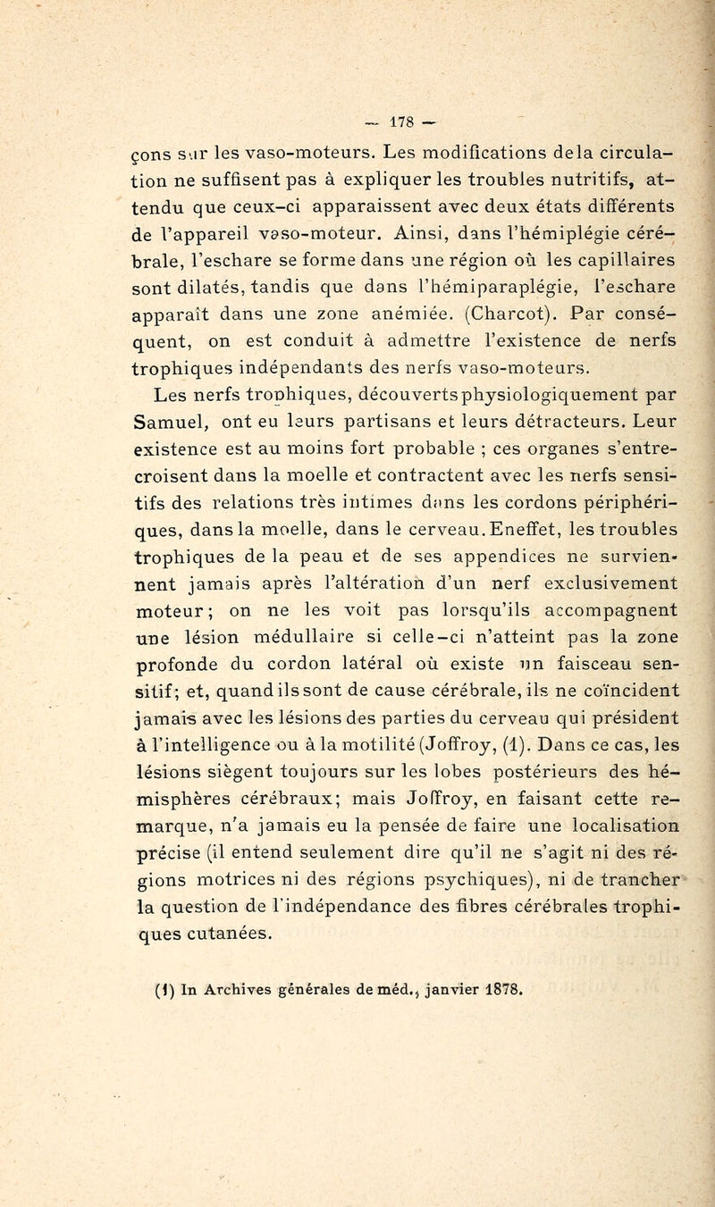 çons S'.ir les vaso-moteurs. Les modifications delà circula- tion ne suffisent pas à expliquer les troubles nutritifs, at- tendu que ceux-ci apparaissent avec deux états différents de l'appareil v9so-moteur. Ainsi, dans l'hémiplégie céré- brale, l'eschare se forme dans une région oia les capillaires sont dilatés, tandis que dans l'hémiparaplégie, l'eschare apparaît dans une zone anémiée. (Charcot). Par consé- quent, on est conduit à admettre l'existence de nerfs trophiques indépendants des nerfs vaso-moteurs. Les nerfs trophiques, découvertsphysiologiquement par Samuel, ont eu leurs partisans et leurs détracteurs. Leur existence est au moins fort probable ; ces organes s'entre- croisent dans la moelle et contractent avec les nerfs sensi- tifs des relations très intimes dans les cordons périphéri- ques, dans la moelle, dans le cerveau. Eneffet, les troubles trophiques de la peau et de ses appendices ne survien- nent jamais après l'altération d'un nerf exclusivement moteur; on ne les voit pas lorsqu'ils accompagnent une lésion médullaire si celle-ci n'atteint pas la zone profonde du cordon latéral où existe un faisceau sen- sitif; et, quand ils sont de cause cérébrale, ils ne coïncident jamais avec les lésions des parties du cerveau qui président à l'intelligence ou à la motilité (Joffroy, (1). Dans ce cas, les lésions siègent toujours sur les lobes postérieurs des hé- misphères cérébraux; mais Joffroy, en faisant cette re- marque, n'a jamais eu la pensée de faire une localisation précise (il entend seulement dire qu'il ne s'agit ni des ré- gions motrices ni des régions psychiques), ni de trancher la question de l'indépendance des fibres cérébrales trophi- ques cutanées. (1) In Archives générales deméd.j janvier 1878.