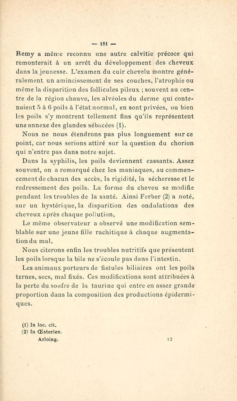 Remy a même reconnu une autre calvitie précoce qui remonterait à un arrêt du développement des cheveux dans la jeunesse. L'examen du cuir chevelu montre géné- ralement, un amincissement de ses couches, l'atrophie ou même la disparition des follicules pileux ; souvent au cen- tre de la région chauve, les alvéoles du derme qui conte- naient 5 à 6 poils à l'état normal, en sont privées, ou bien les poils s'y montrent tellement fins qu'ils représentent une annexe des glandes sébacées (1). Nous ne nous étendrons pas plus longuement sur ce point, car nous serions attiré sur la question du chorion qui n'entre pas dans notre sujet. Dans la syphilis, les poils deviennent cassants. Assez souvent, on a remarqué chez les maniaques, au commen- cement de chacun des accès, la rigidité, la sécheresse et le redressement des poils. La forme du cheveu se modifie pendant les troubles de la santé. Ainsi Ferber (2) a noté, sur un hystérique, la disparition des ondulations des cheveux sprès chaque pollution. Le même observateur a observé une modification sem- blable sur une jeune fille rachitique à chaque augmenta- tion du mal. Nous citerons enfin les troubles nutritifs que présentent les poils lorsque la bile ne s'écoule pas dans l'intestin. Les animaux porteurs de fistules biliaires ont les poils ternes, secs, mal fixés. Ces modifications sont attribuées à la perte du soufre de la taurine qui entre en assez grande proportion dans la composition des productions épidermi- ques. (1) In loc. cit. (2) In Œsterlen. Arloing. 12