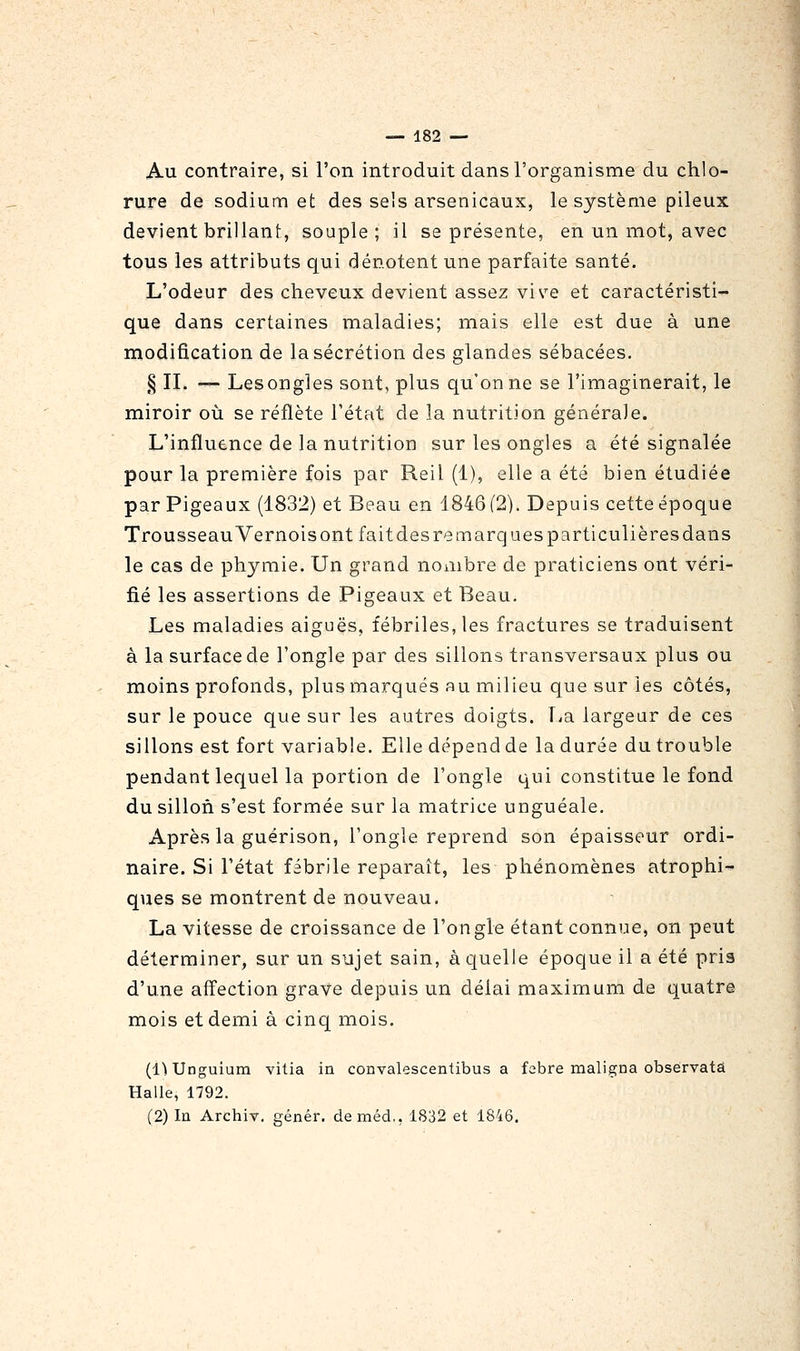 Au contraire, si l'on introduit dans l'organisme du chlo- rure de sodium et des sels arsenicaux, le système pileux devient brillant, souple; il se présente, en un mot, avec tous les attributs qui dénotent une parfaite santé. L'odeur des cheveux devient assez vive et caractéristi- que dans certaines maladies; mais elle est due à une modification de la sécrétion des glandes sébacées. § IL — Lesongles sont, plus qu'on ne se l'imaginerait, le miroir où se reflète l'état de la nutrition générale. L'influence de la nutrition sur les ongles a été signalée pour la première fois par Reil (1), elle a été bien étudiée par Pigeaux (1832) et Beau en 1846 (2). Depuis cette époque Trousseau Vernois ont fait des rem arques particulières dan s le cas de phymie. Un grand nombre de praticiens ont véri- fié les assertions de Pigeaux et Beau. Les maladies aiguës, fébriles, les fractures se traduisent à la surface de l'ongle par des sillons transversaux plus ou moins profonds, plus marqués au milieu que sur les côtés, sur le pouce que sur les autres doigts, f^a largeur de ces sillons est fort variable. Elle dépend de la durée du trouble pendant lequel la portion de l'ongle qui constitue le fond du sillon s'est formée sur la matrice unguéale. Après la guérison, l'ongle reprend son épaisseur ordi- naire. Si l'état fébrile reparaît, les phénomènes atrophi- ques se montrent de nouveau. La vitesse de croissance de l'ongle étant connue, on peut déterminer, sur un sujet sain, à quelle époque il a été pris d'une affection grave depuis un délai maximum de quatre mois et demi à cinq mois. (!) Unguium vitia ia convalescentibus a febre maligna observais Halle, 1792. (2) In Archiv. génér. deméd., 1832 et 1846.