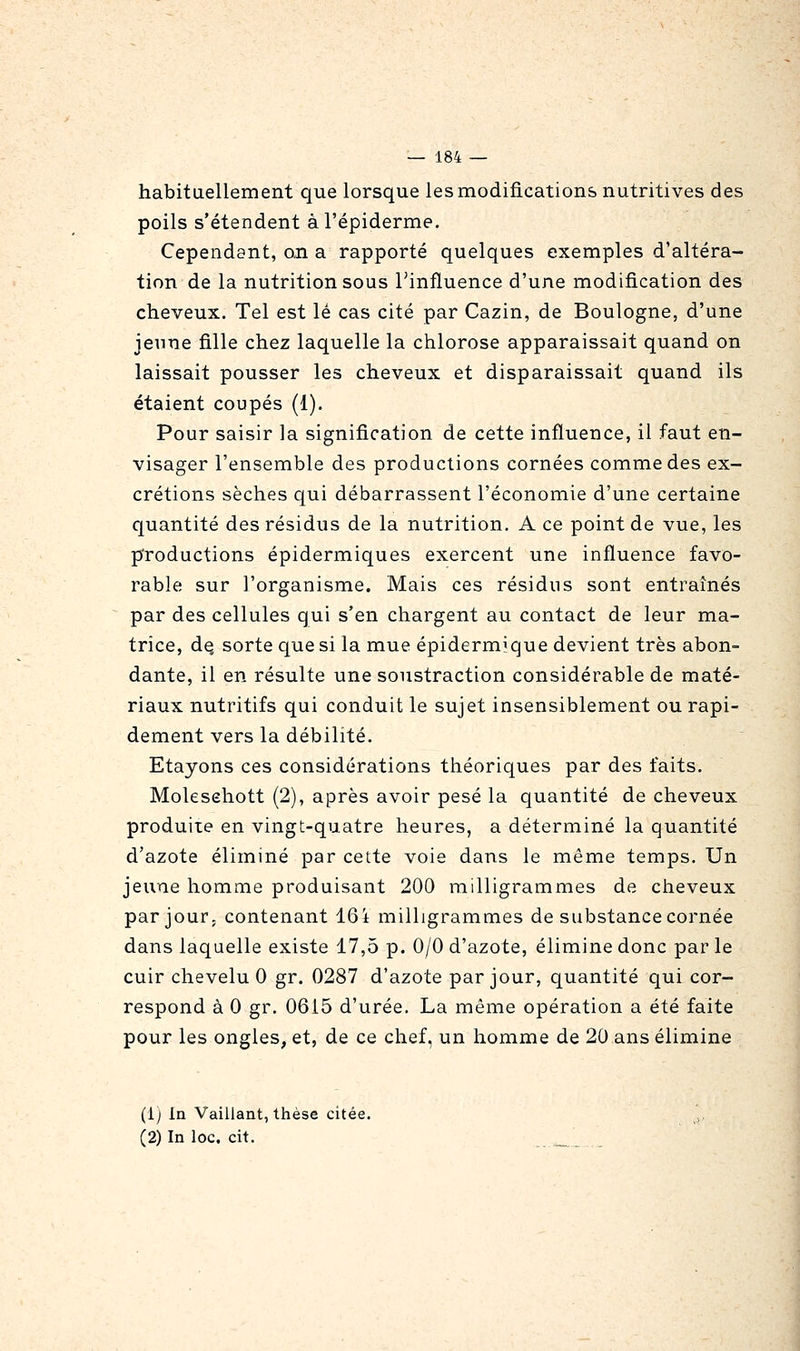 habituellement que lorsque lesmodifications nutritives des poils s'étendent àl'épiderme. Cependant, on a rapporté quelques exemples d'altéra- tion de la nutrition sous Tinfluence d'une modification des cheveux. Tel est lé cas cité par Cazin, de Boulogne, d'une jeune fille chez laquelle la chlorose apparaissait quand on laissait pousser les cheveux et disparaissait quand ils étaient coupés (1). Pour saisir la signification de cette influence, il faut en- visager l'ensemble des productions cornées comme des ex- crétions sèches qui débarrassent l'économie d'une certaine quantité des résidus de la nutrition. A ce point de vue, les productions épidermiques exercent une influence favo- rable sur l'organisme. Mais ces résidus sont entraînés par des cellules qui s'en chargent au contact de leur ma- trice, de. sorte que si la mue épidermique devient très abon- dante, il en résulte une soustraction considérable de maté- riaux nutritifs qui conduit le sujet insensiblement ou rapi- dement vers la débilité. Etayons ces considérations théoriques par des faits. Molesehott (2), après avoir pesé la quantité de cheveux produite en vingt-quatre heures, a déterminé la quantité d'azote éliminé par cette voie dans le même temps. Un jeune homme produisant 200 milligrammes de cheveux par jour, contenant 16i milligrammes de substance cornée dans laquelle existe 17,5 p. 0/0 d'azote, élimine donc par le cuir chevelu 0 gr. 0287 d'azote par jour, quantité qui cor- respond à 0 gr. 0615 d'urée. La même opération a été faite pour les ongles, et, de ce chef, un homme de 20 ans élimine (1) la Vaillant, thèse citée. (2) In loc, cit.