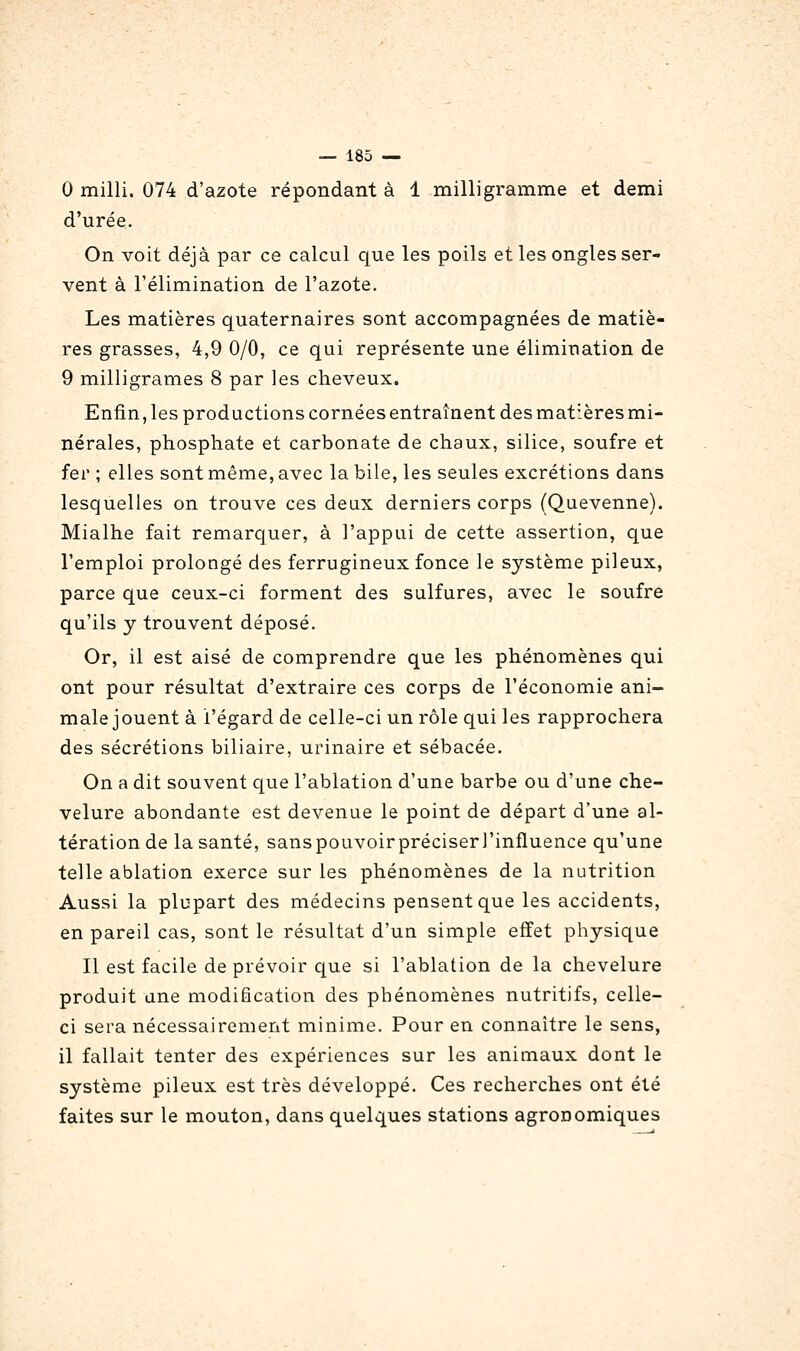 0 milli. 074 d'azote répondant à 1 milligramme et demi d'urée. On voit déjà par ce calcul c|ue les poils et les ongles ser- vent à l'élimination de l'azote. Les matières quaternaires sont accompagnées de matiè- res grasses, 4,9 0/0, ce qui représente une élimination de 9 milligrames 8 par les cheveux. Enfin, les productions cornées entraînent des matières mi- nérales, phosphate et carbonate de chaux, silice, soufre et fer ; elles sont même, avec la bile, les seules excrétions dans lesquelles on trouve ces deux derniers corps (Quevenne). Mialhe fait remarquer, à l'appui de cette assertion, que l'emploi prolongé des ferrugineux fonce le système pileux, parce que ceux-ci forment des sulfures, avec le soufre qu'ils y trouvent déposé. Or, il est aisé de comprendre que les phénomènes qui ont pour résultat d'extraire ces corps de l'économie ani- male jouent à l'égard de celle-ci un rôle qui les rapprochera des sécrétions biliaire, urinaire et sébacée. On a dit souvent que l'ablation d'une barbe ou d'une che- velure abondante est devenue le point de départ d'une al- tération de la santé, sanspouvoirpréciseri'influence qu'une telle ablation exerce sur les phénomènes de la nutrition Aussi la plupart des médecins pensent que les accidents, en pareil cas, sont le résultat d'un simple effet physique Il est facile de prévoir que si l'ablation de la chevelure produit une modification des phénomènes nutritifs, celle- ci sera nécessairement minime. Pour en connaître le sens, il fallait tenter des expériences sur les animaux dont le système pileux est très développé. Ces recherches ont été faites sur le mouton, dans quelques stations agronomiques