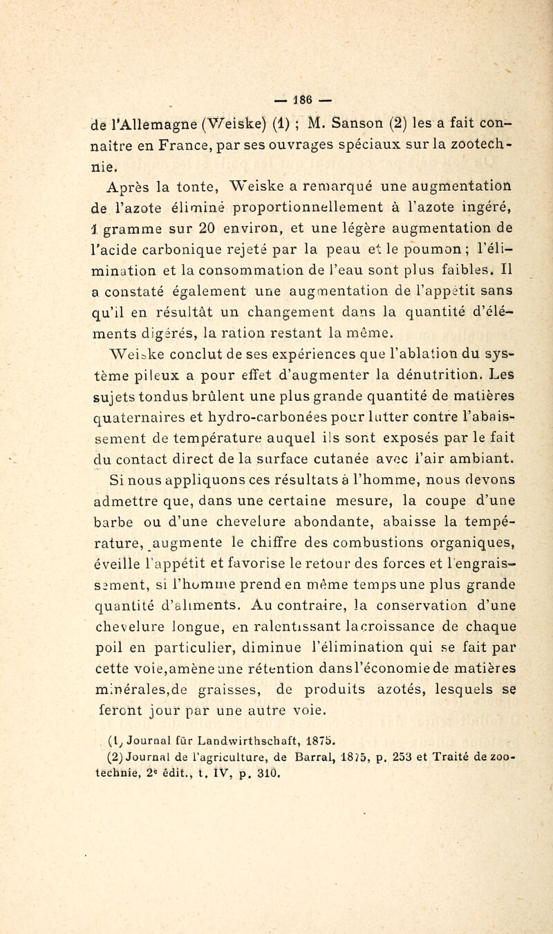 de l'Allemagne (V/'eiske) (1) ; M. Sanson (2) les a fait con- naître en France, par ses ouvrages spéciaux sur la zootech- nie. Après la tonte, Weiske a remarqué une augmentation de l'azote éliminé proportionnellement à l'azote ingéré, 1 gramme sur 20 environ, et une légère augmentation de l'acide carbonique rejeté par la peau et le poumon; l'éli- mination et la consommation de l'eau sont plus faibles. Il a constaté également une augmentation de l'appétit sans qu'il en résultât un changement dans la quantité d'élé- ments digérés, la ration restant la même. Weiike conclut de ses expériences que l'ablation du sys- tème pileux a pour effet d'augmenter la dénutrition. Les sujets tondus brûlent une plus grande quantité de matières quaternaires et hydro-carbonées pour lutter contre l'abais- sement de température auquel ils sont exposés par le fait du contact direct de la surface cutanée avec l'air ambiant. Si nous appliquons ces résultats à l'homme, nous devons admettre que, dans une certaine mesure, la coupe d'une barbe ou d'une chevelure abondante, abaisse la tempé- rature, augmente le chiffre des combustions organiques, éveille l'appétit et favorise le retour des forces et l'engrais- sement, si l'homme prend en même temps une plus grande quantité d'aliments. Au contraire, la conservation d'une chevelure longue, en ralentissant la croissance de chaque poil en particulier, diminue l'élimination qui se fait par cette voie,amène une rétention dansl'économiede matières minérales,de graisses, de produits azotés, lesquels se feront jour par une autre voie. (l^ Journal fur Landwirthschaft, 1875. (2) Journal de l'agriculture, de Barrai, 1875, p. 253 et Traité de zoo- technie, 2« édit., t. IV, p. 310.