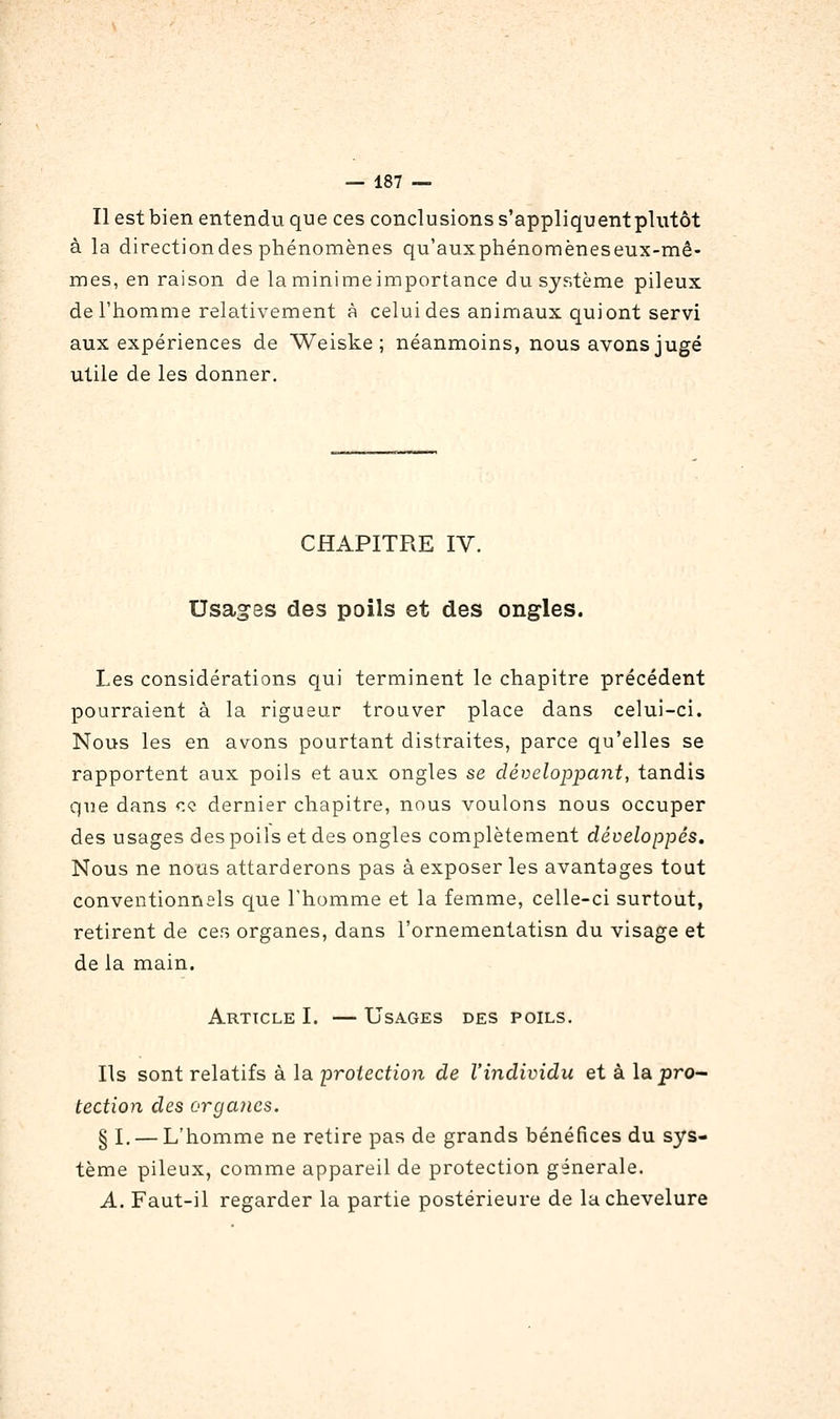 Il estbien entendu que ces conclusions s'appliquentplutôt à la directiondes phénomènes qu'auxpbénomèneseux-mê- mes, en raison de la minime importance du système pileux de l'homme relativement à celui des animaux qui ont servi aux expériences de Weiske ; néanmoins, nous avons jugé utile de les donner. CHAPITRE IV. Usages des poils et des ongles. Les considérations qui terminent le chapitre précédent pourraient à la rigueur trouver place dans celui-ci. Nous les en avons pourtant distraites, parce qu'elles se rapportent aux poils et aux ongles se développant, tandis que dans <:« dernier chapitre, nous voulons nous occuper des usages des poils et des ongles complètement développés. Nous ne nous attarderons pas à exposer les avantages tout conventionnsls que l'homme et la femme, celle-ci surtout, retirent de ces organes, dans l'ornementatisn du visage et de la main. Article I. — Usages des poils. Ils sont relatifs à la protection de l'individu et à la pro- tection des organes. § L — L'homme ne retire pas de grands bénéfices du sys- tème pileux, comme appareil de protection générale. A. Faut-il regarder la partie postérieure de la chevelure