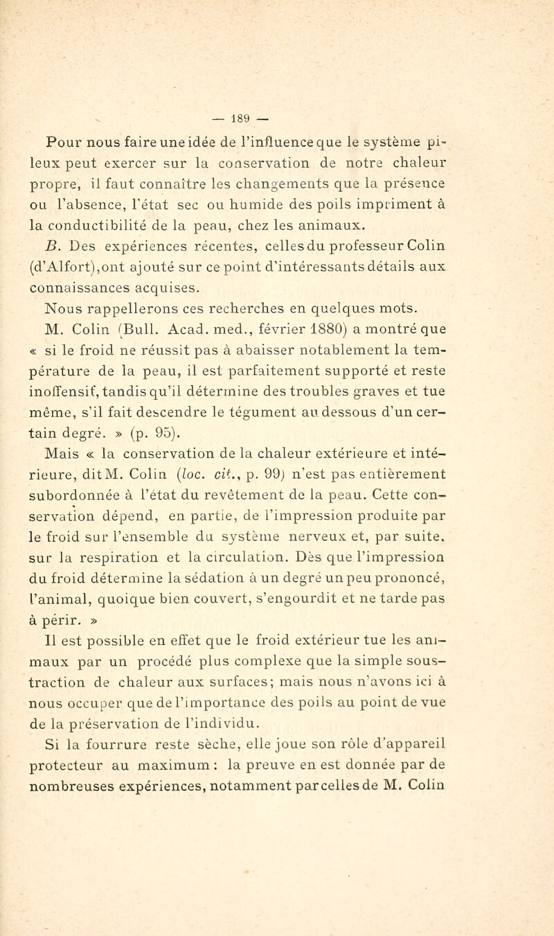 Pour nous faire une idée de l'influence que le système pi- leux peut exercer sur la conservation de notre chaleur propre, il faut connaître les changements que la présence ou l'absence, l'état sec ou humide des poils impriment à la conductibilité de la peau, chez les animaux. B. Des expériences récentes, celles du professeur Colin (d'Alfort),ont ajouté sur ce point d'intéressants détails aux connaissances acquises. Nous rappellerons ces recherches en quelques mots. M. Colin (Bull. Acad. med., février 1880) a montré que « si le froid ne réussit pas à abaisser notablement la tem- pérature de la peau, il est parfaitement supporté et reste inoffensif, tandis qu'il détermine des troubles graves et tue même, s'il fait descendre le tégument au dessous d'un cer- tain degré. » (p. 95). Mais « la conservation de la chaleur extérieure et inté- rieure, dit M. Colin [loc. cit., p. 99) n'est pas entièrement subordonnée à l'état du revêtement de la peau. Cette con- servation dépend, en partie, de l'impression produite par le froid sur l'ensemble du système nerveux et, par suite, sur la respiration et la circulation. Dès que l'impression du froid détermine la sédation à un degré un peu prononcé, l'animal, quoique bien couvert, s'engourdit et ne tarde pas à périr. » Il est possible en effet que le froid extérieur tue les ani- maux par un procédé plus complexe que la simple sous- traction de chaleur aux surfaces; mais nous n'avons ici à nous occuper que de l'importance des poils au point de vue de la préservation de l'individu. Si la fourrure reste sèche, elle joue son rôle d'appareil protecteur au maximum : la preuve en est donnée par de nombreuses expériences, notamment parcelles de M. Colin
