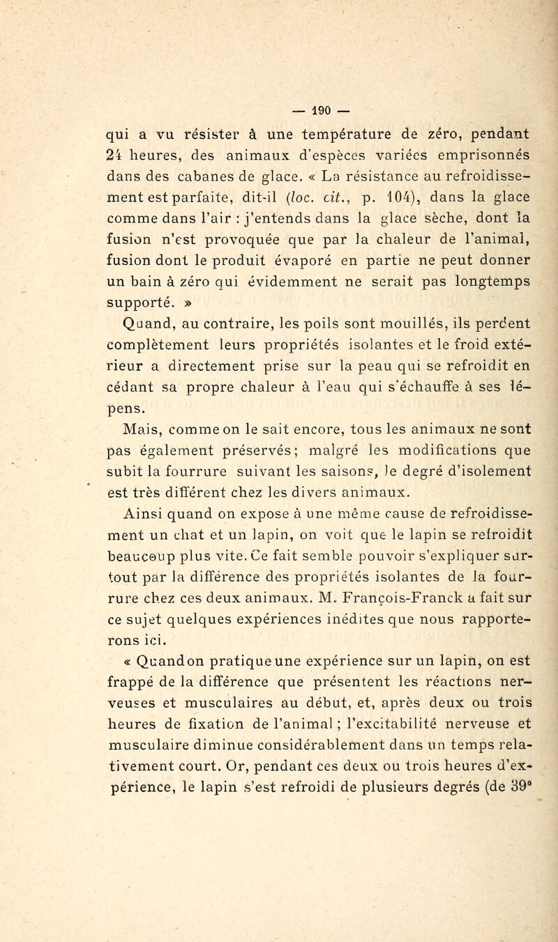 qui a vu résister à une températare de zéro, pendant 24 heures, des animaux d'espèces variées emprisonnés dans des cabanes de glace. « La résistance au refroidisse- ment est parfaite, dit-il {loc. cit., p. 104), dans la glace comme dans l'air : j'entends dans la glace sèche, dont la fusion n'est provoquée que par la chaleur de l'animal, fusion dont le produit évaporé en partie ne peut donner un bain à zéro qui évidemment ne serait pas longtemps supporté. » Quand, au contraire, les poils sont mouillés, ils perdent complètement leurs propriétés isolantes et le froid exté- rieur a directement prise sur la peau qui se refroidit en cédant sa propre chaleur à l'eau qui s'échauffe à ses dé- pens. Mais, comme on le sait encore, tous les animaux ne sont pas également préservés; malgré les modifications que subit la fourrure suivant les saisons, le degré d'isolement est très différent chez les divers animaux. Ainsi quand on expose à une même cause de refroidisse- ment un chat et un lapin, on voit que le lapin se relroidit beaucoup plus vite. Ce fait semble pouvoir s'expliquer sur- tout par la différence des propriétés isolantes de la four- rure chez ces deux animaux, M. François-Franck a fait sur ce sujet quelques expériences inédites que nous rapporte- rons ici. « Quand on pratique une expérience sur un lapin, on est frappé de la différence que présentent les réactions ner- veuses et musculaires au début, et, après deux ou trois heures de fixation de l'animal ; l'excitabilité nerveuse et musculaire diminue considérablement dans un temps rela- tivement court. Or, pendant ces deux ou trois heures d'ex- périence, le lapin s'est refroidi de plusieurs degrés (de 39
